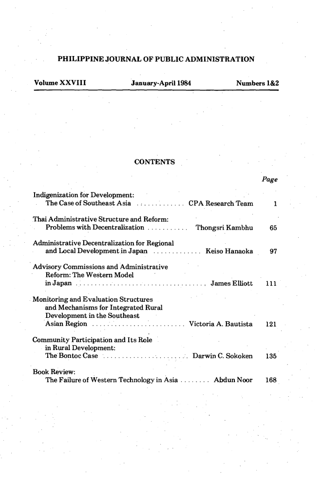 handle is hein.journals/phpubadm28 and id is 1 raw text is: 





PHILIPPINE JOURNAL OF PUBLIC ADMINISTRATION


Volume XXVIII


January-April 1984


Numbers 1&2


CONTENTS


Page


Indigenization for Development:
    The Case of Southeast Asia  ........... CPA Research Team

Thai Administrative Structure and Reform:
    Problems with Decentralization ........... Thongsri Kambhu

Administrative Decentralization for Regional
    and Local Developmentin Japan ............. Keiso Hanaoka

Advisory Commissions and Administrative
    Reform: The Western Model
    in Japan    ..   ..     ............. James Elliott

Monitoring and Evaluation Structures
   and Mechanisms for Integrated Rural
   Development in the Southeast
   Asian Region .......................... Victoria A. Bautista

Community Participation and Its Role
   in Rural Development:
   The'Bontoc Case ...................... Darwin C. Sokoken

Book Review:
    The Failure of Western Technology in Asia ........ Abdun Noor


