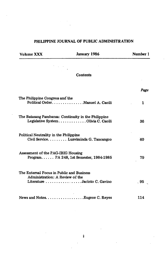handle is hein.journals/phpubadm30 and id is 1 raw text is: 







PHILIPPINE JOURNAL OF PUBLIC ADMINISTRATION


Volume XXX


January 1986


Contents


Page


The Philippine Congress and'the
     Political Order ............... Manuel A. Caoili


The Batasang Pambansa: Continuity in the Philippine
     Legislative System ............. Olivia C. Caoili


Political Neutrality in the Philippine
     Civil Service ......... Luzviminda G. Tancangco


Assessment of the PAG-IBIG Housing
     Program ...... PA 248, 1st Semester, 1984-1985


The External Focus in Public and Business
     Administration: A Review of the
     Literature ................. Jacinto C. Gavino


News and Notes .................. Eugene C. Reyes


Number 1


114


