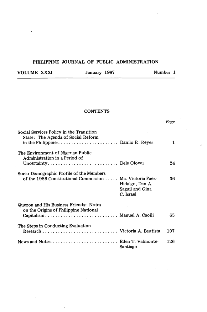 handle is hein.journals/phpubadm31 and id is 1 raw text is: 











PHILIPPINE JOURNAL OF PUBLIC ADMINISTRATION


VOLUME XXXI


January 1987


CONTENTS


Page


Social Services Policy in the Transition
  State: The Agenda of Social Reform
  in the Philippines.......................

The Environment of Nigerian Public
  Administration in a Period of
  Uncertainty...........................

Socio-Demographic Profile of the Members
  of the 1986 Constitutional Commission .....




Quezon and His Business Friends: Notes
  on the Origins of Philippine National
  Capitalism ............................

The Steps in Conducting Evaluation
  Research .............................

News and Notes ..........................


Danilo R. Reyes



Dele Olowu


Ma. Victoria Paez-
Hidalgo, Dan A.
Saguil and Gina
C. Israel



Manuel A. Caoili


Victoria A. Bautista

Eden T. Valmonte-
Santiago


Number 1


36






65


107

126


