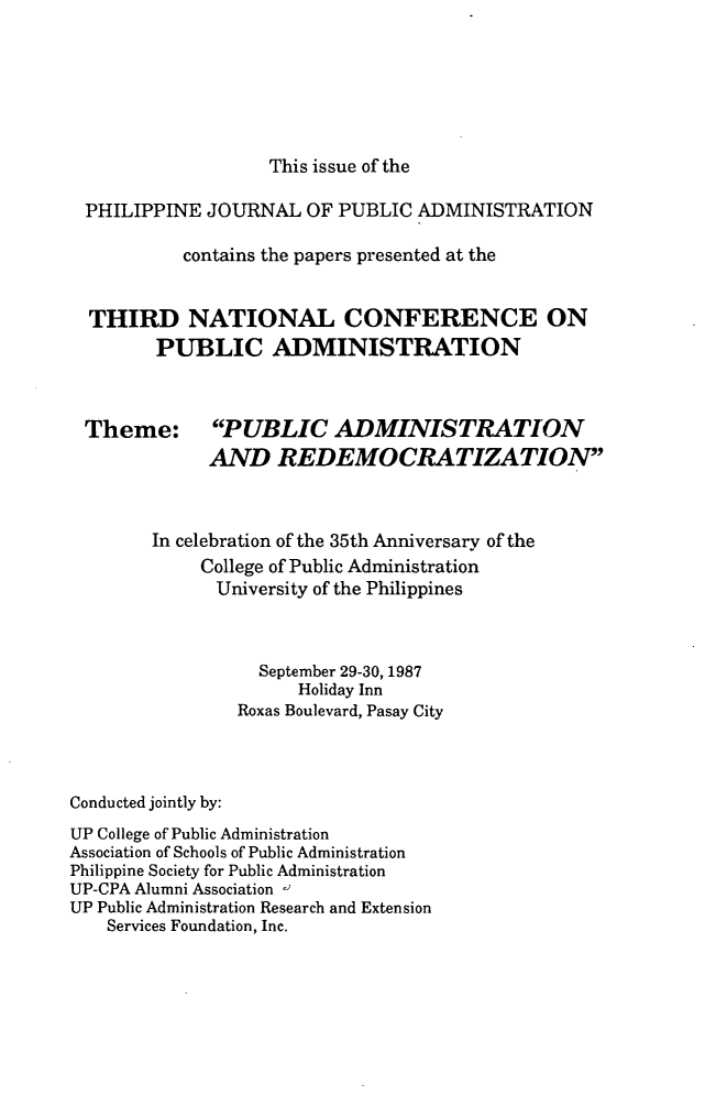 handle is hein.journals/phpubadm32 and id is 1 raw text is: 






                  This issue of the

PHILIPPINE JOURNAL OF PUBLIC ADMINISTRATION

          contains the papers presented at the


THIRD NATIONAL CONFERENCE ON
       PUBLIC ADMINISTRATION


Theme:


PUBLIC ADMINISTRATION
AND REDEMOCRATIZATION


        In celebration of the 35th Anniversary of the
             College of Public Administration
             University of the Philippines



                  September 29-30, 1987
                      Holiday Inn
                Roxas Boulevard, Pasay City



Conducted jointly by:
UP College of Public Administration
Association of Schools of Public Administration
Philippine Society for Public Administration
UP-CPA Alumni Association -1
UP Public Administration Research and Extension
    Services Foundation, Inc.


