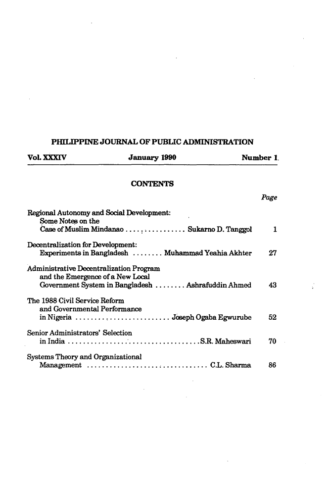 handle is hein.journals/phpubadm34 and id is 1 raw text is: 















      PHILIPPINE JOURNAL OF PUBLIC ADMINISTRATION

VoL XXXIV                 January 1990                 Number 1.


                           CONTENTS
                                                            Page

Regional Autonomy and Social Development:
   Some Notes on the
   Case of Muslim Mindanao ............... Sukarno D. Tanggol   1

Decentralization for Development:
   Experiments in Bangladesh ........ Muhammad Yeahia Akhter  27

Administrative Decentralization Program
   and the Emergence of a New Local
   Government System in Bangladesh ........ Ashrafuddin Ahmed 43

The 1988 Civil Service Reform
   and Governmental Performance
   in Nigeria ....................... Joseph Ogaba Egwurube   52

Senior Administrators' Selection
   in India ................................... S.R. Maheswari 70

Systems Theory and Organizational
   Management   ................... ............ C.L. Sharma  86



