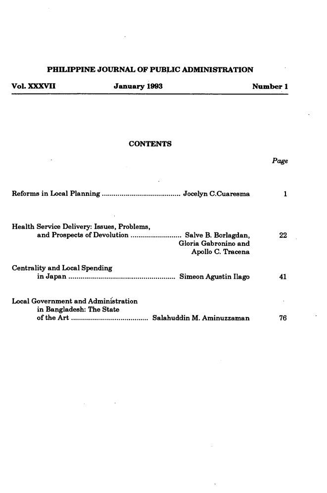 handle is hein.journals/phpubadm37 and id is 1 raw text is: 







PHILIPPINE JOURNAL OF PUBLIC ADMINISTRATION


Vol. XXXVII


January 1993


CONTENTS


Page


Reforms in Local Planning ........................................ Jocelyn C.Cuaresma



Health Service Delivery: Issues, Problems,
      and Prospects of Devolution .......................... Salve B. Borlagdan,
                                          Gloria Gabronino and
                                             Apollo C. Tracena

Centrality and Local Spending
      in Japan ......................................................  Simeon  Agustin  Ilago


Local Government and Administration
      in Bangladesh: The State
      of the Art ....................................... Salahuddin M. Aminuzzaman


Number 1


