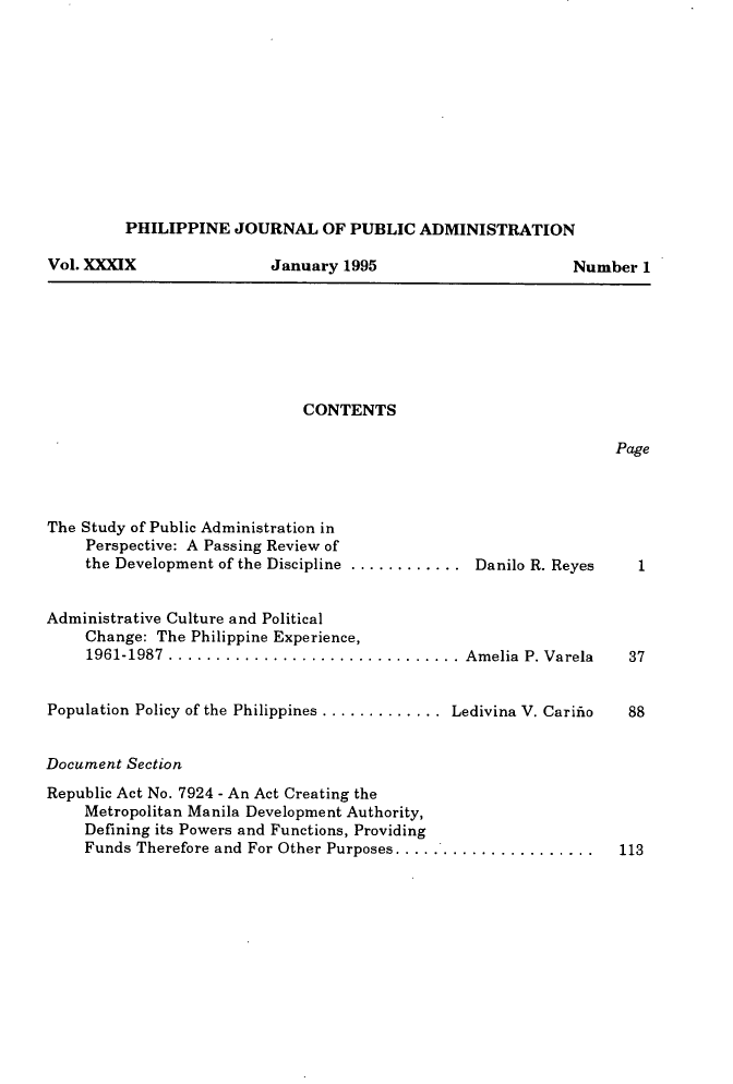 handle is hein.journals/phpubadm39 and id is 1 raw text is: 











PHILIPPINE JOURNAL OF PUBLIC ADMINISTRATION


Vol. XXXIX


January 1995


CONTENTS


Page


The Study of Public Administration in
     Perspective: A Passing Review of
     the Development of the Discipline ............. Danilo R. Reyes


Administrative Culture and Political
    Change: The Philippine Experience,
    1961-1987 ............................... Amelia   P. Varela


Population Policy of the Philippines ............. Ledivina V. Carifio


Document Section


Republic Act No. 7924 - An Act Creating the
    Metropolitan Manila Development Authority,
    Defining its Powers and Functions, Providing
    Funds Therefore and For Other Purposes ........................ 113


Number 1


