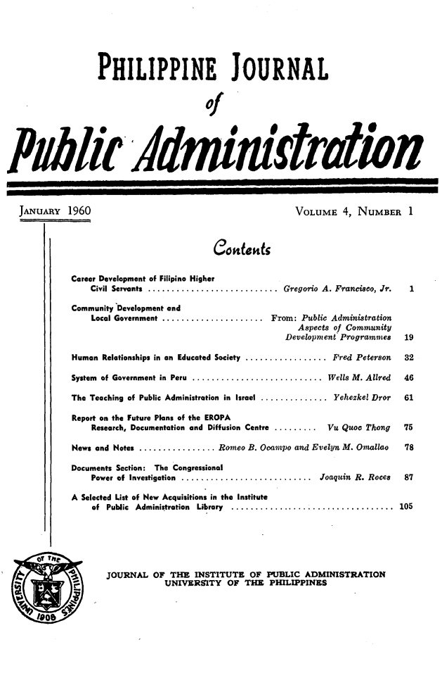 handle is hein.journals/phpubadm4 and id is 1 raw text is: 






                  PHILIPPINE JOURNAL


                                       of





IPiblir idministraiti


JANUARY 1960


VOLUME 4, NUMBER 1


Co idcks


Career Development of Filipino Higher
    Civil Servants  ...........................  Gregorio  A. Francisco, Jr.  1

Community Development and
    Local Government ..................... From: Public Administration
                                             Aspects of Community
                                          Developm e.nt Programmes  19

Human Relationships in an Educated Society ................. Fred Peterson  32

System of Government in  Peru  ...........................  Wells M. Allred  46

The Teaching of Public Administration in Israel .............. Yehezkel Dror  61

Report on the Future Plans of the EROPA
    Research, Documentation and Diffusion Centre ......... Vu Quoc Thong  75

News and Notes ................ Romeo B. Ocampo and Evelyn M. Omallao  78

Documents Section: The Congressional
    Power of  Investigation  ...........................  Joaquin  R. Roces  87

A Selected List of New Acquisitions in the Institute
    of Public Administration  Library  ..................................  105


JOURNAL OF THE INSTITUTE OF PUBLIC ADMINISTRATION
           UNIVERSITY OF THE PHILIPPINES



