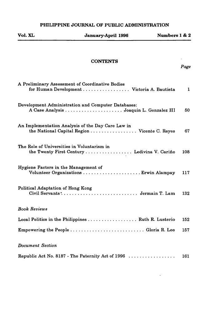 handle is hein.journals/phpubadm40 and id is 1 raw text is: 



         PHILIPPINE JOURNAL OF PUBLIC ADMINISTRATION

Vol. XL                    January-April 1996           Numbers 1 & 2




                              CONTENTS
                                                                  Page


A Preliminary Assessment of Coordinative Bodies
     for Human Development ................. Victoria A. Bautista  1


Development Administration and Computer Databases:
     A Case Analysis ...................... Joaquin L. Gonzalez III 50


An Implementation Analysis of the Day Care Law in
     the National Capital Region .................. Vicente C. Reyes 67


The Role of Universities in Voluntarism in
     the Twenty First Century .................. Ledivina V. Carifio  108


Hygiene Factors in the Management of
     Volunteer Organizations ...................... Erwin Alampay  117


Political Adaptation of Hong Kong
     Civil Servants.. ........................... Jermain T. Lam   132


Book Reviews

Local Politics in the Philippines ................... Ruth R. Lusterio  152

Empowering the People ........................... Gloria R. Lee  157


Document Section

Republic Act No. 8187 - The Paternity Act of 1996 .................... 161


