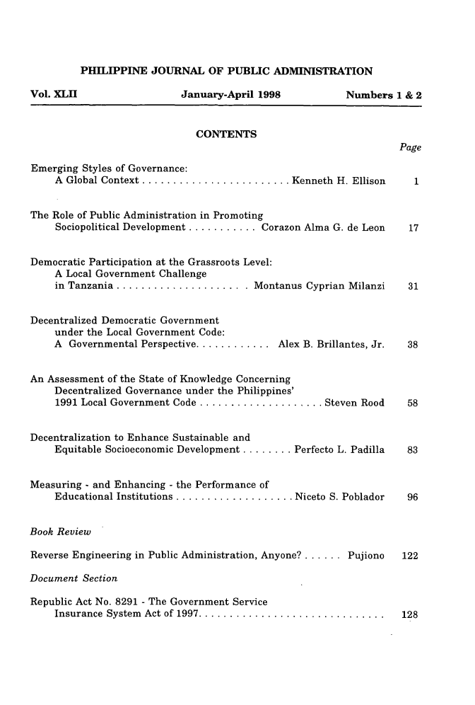 handle is hein.journals/phpubadm42 and id is 1 raw text is: 




PHILIPPINE JOURNAL OF PUBLIC ADMINISTRATION


January-April 1998


Numbers 1 & 2


CONTENTS


Page


Emerging Styles of Governance:
     A Global Context ........................ Kenneth H. Ellison


The Role of Public Administration in Promoting
     Sociopolitical Development ........... Corazon Alma G. de Leon


Democratic Participation at the Grassroots Level:
     A Local Government Challenge
     in Tanzania ...................... Montanus Cyprian Milanzi


Decentralized Democratic Government
     under the Local Government Code:
     A Governmental Perspective ............ Alex B. Brillantes, Jr.


An Assessment of the State of Knowledge Concerning
    Decentralized Governance under the Philippines'
    1991 Local Government Code .................... Steven Rood


Decentralization to Enhance Sustainable and
     Equitable Socioeconomic Development ........ Perfecto L. Padilla


Measuring - and Enhancing - the Performance of
     Educational Institutions ................... Niceto S. Poblador


Book Review

Reverse Engineering in Public Administration, Anyone? ...... Pujiono

Document Section

Republic Act No. 8291 - The Government Service
     Insurance System Act of 1997 ..............................


Vol. XLII


