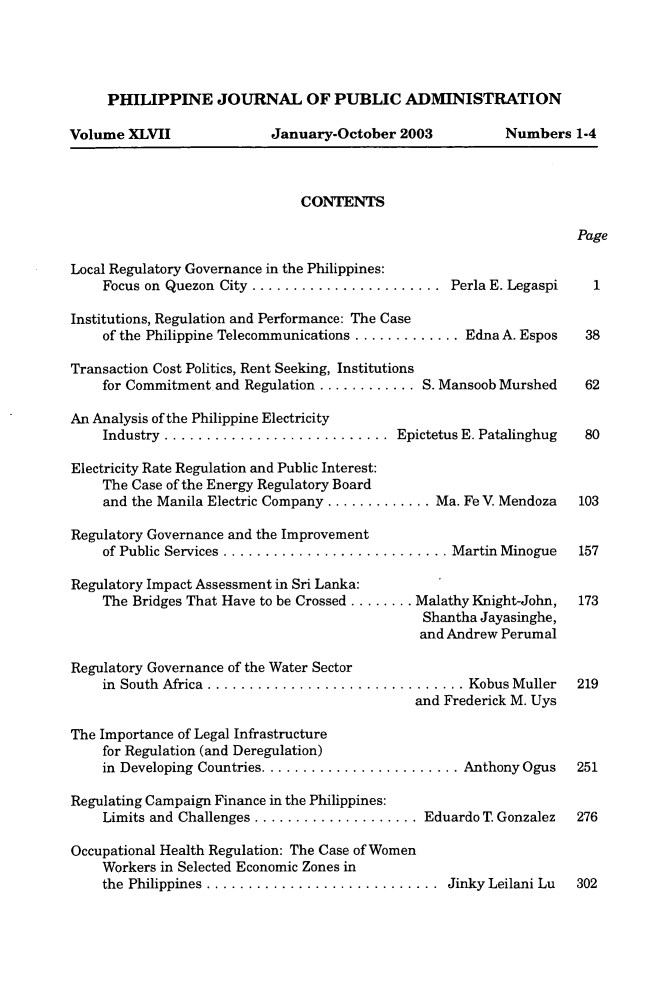 handle is hein.journals/phpubadm47 and id is 1 raw text is: 




     PHILIPPINE JOURNAL OF PUBLIC ADMINISTRATION

Volume XLVII               January-October 2003           Numbers 1-4



                               CONTENTS

                                                                    Page

Local Regulatory Governance in the Philippines:
    Focus on Quezon City .......................   Perla E. Legaspi   1

Institutions, Regulation and Performance: The Case
    of the Philippine Telecommunications ............. Edna A. Espos 38

Transaction Cost Politics, Rent Seeking, Institutions
    for Commitment and Regulation ............ S. Mansoob Murshed  62

An Analysis of the Philippine Electricity
    Industry ........................... Epictetus E. Patalinghug  80

Electricity Rate Regulation and Public Interest:
    The Case of the Energy Regulatory Board
    and the Manila Electric Company ............. Ma. Fe V. Mendoza 103

Regulatory Governance and the Improvement
    of Public Services ........................... Martin Minogue   157

Regulatory Impact Assessment in Sri Lanka:
    The Bridges That Have to be Crossed ........ Malathy Knight-John,  173
                                               Shantha Jayasinghe,
                                               and Andrew Perumal

Regulatory Governance of the Water Sector
    in South Africa  ............................... Kobus Muller   219
                                              and Frederick M. Uys

The Importance of Legal Infrastructure
    for Regulation (and Deregulation)
    in Developing Countries ........................ Anthony Ogus   251

Regulating Campaign Finance in the Philippines:
    Limits and Challenges .................... Eduardo T. Gonzalez  276

Occupational Health Regulation: The Case of Women
    Workers in Selected Economic Zones in
    the Philippines ............................  Jinky Leilani Lu  302


