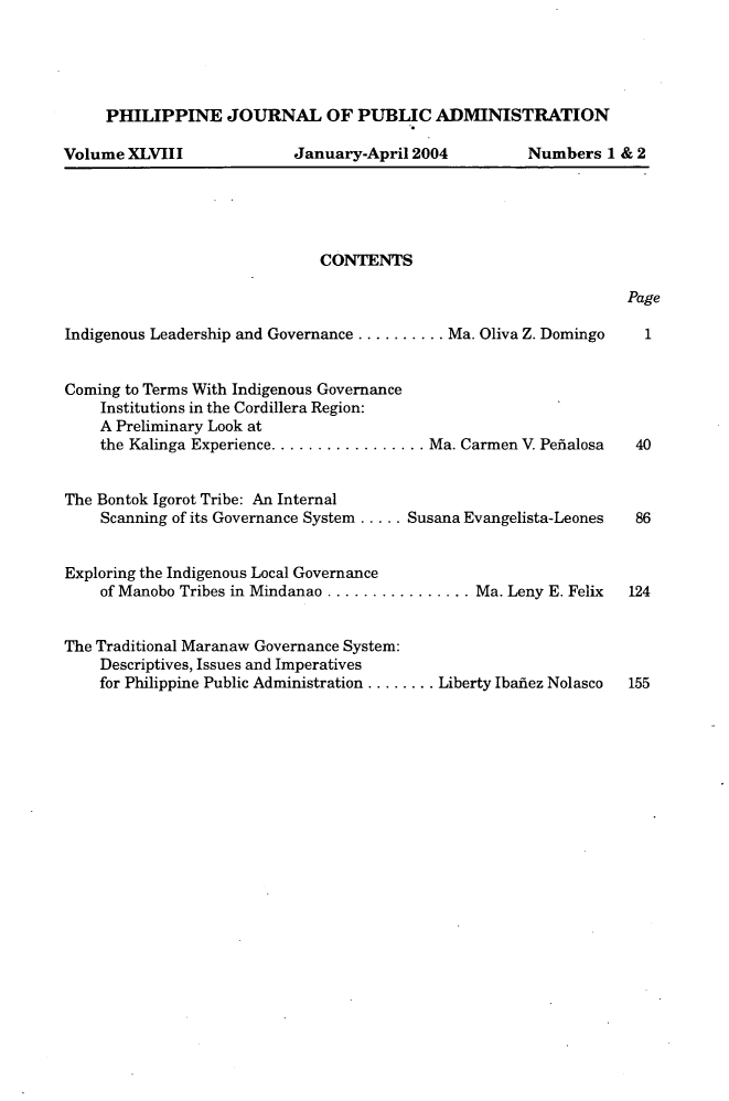 handle is hein.journals/phpubadm48 and id is 1 raw text is: 





PHILIPPINE JOURNAL OF PUBLIC ADMINISTRATION


Volume XLVIII


January-April 2004


Numbers 1 & 2


CONTENTS


Page


Indigenous Leadership and Governance .......... Ma. Oliva Z. Domingo 1


Coming to Terms With Indigenous Governance
    Institutions in the Cordillera Region:
    A Preliminary Look at
    the Kalinga Experience ................. Ma. Carmen V. Pefialosa  40


The Bontok Igorot Tribe: An Internal
    Scanning of its Governance System ..... Susana Evangelista-Leones  86


Exploring the Indigenous Local Governance
    of Manobo Tribes in Mindanao ................ Ma. Leny E. Felix  124


The Traditional Maranaw Governance System:
    Descriptives, Issues and Imperatives
    for Philippine Public Administration ........ Liberty Ibafiez Nolasco  155


