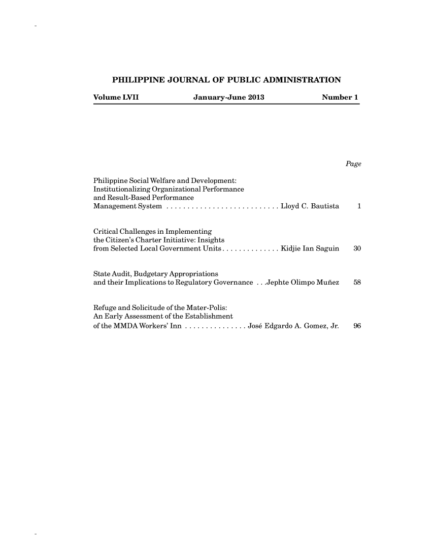 handle is hein.journals/phpubadm57 and id is 1 raw text is: 








PHILIPPINE JOURNAL OF PUBLIC ADMINISTRATION


Volume LVII


January-June 2013


Philippine Social Welfare and Development:
Institutionalizing Organizational Performance
and Result-Based Performance
Management System  ........................... Lloyd C. Bautista


Critical Challenges in Implementing
the Citizen's Charter Initiative: Insights
from Selected Local Government Units .............. Kidjie Ian Saguin


State Audit, Budgetary Appropriations
and their Implications to Regulatory Governance ...Jephte Olimpo Mufiez


Refuge and Solicitude of the Mater-Polis:
An Early Assessment of the Establishment
of the MMDA Workers' Inn ............... Jos6 Edgardo A. Gomez, Jr.


Number 1


Page



