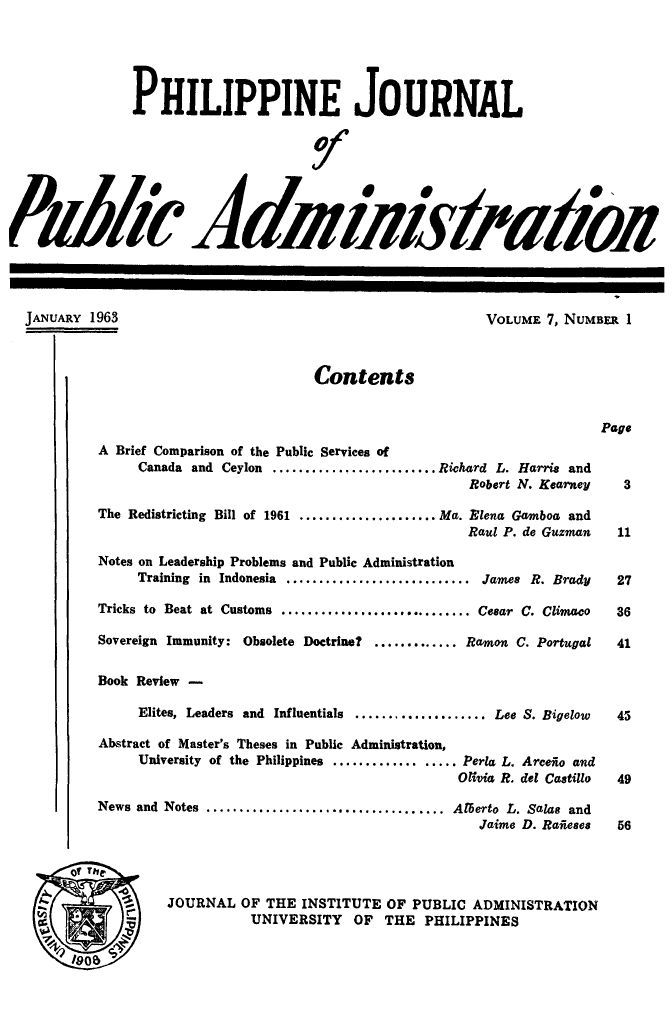 handle is hein.journals/phpubadm7 and id is 1 raw text is: 





                PHILIPPINE JOURNAL







P dA2 AdiY//f/is/ b




  JANUARY 1963                                              VOLUME 7, NUMBER 1



                                       Contents


                                                                           Page
           A Brief Comparison of the Public Services of
                Canada and Ceylon ......................... Richard L. Harris and
                                                          Robert N. Kearney   3

           The Redistricting Bill of 1961 ..................... Ma. Elena Gamboa and
                                                          Raul P. de Guzman  11

           Notes on Leadership Problems and Public Administration
                Training in Indonesia ............................ James R. Brady         27

           Tricks to Beat at Customs ............................. Cesar C. Climaco        36

           Sovereign Immunity: Obsolete Doctrine?     ............. Ramon C. Portugal      41

           Book Review -

                Elites, Leaders and Influentials ................... Lee S. Bigelow      43

           Abstract of Master's Theses in Public Administration,
                University of the Philippines .................. Perla L. Arceio and
                                                         Olivia R. del Castillo  49

           News and Notes .................................... Alberto L. Salas and
                                                           Jaime D. Rafieses 56




                    JOURNAL OF THE INSTITUTE OF PUBLIC ADMINISTRATION
                               UNIVERSITY   OF THE PHILIPPINES


