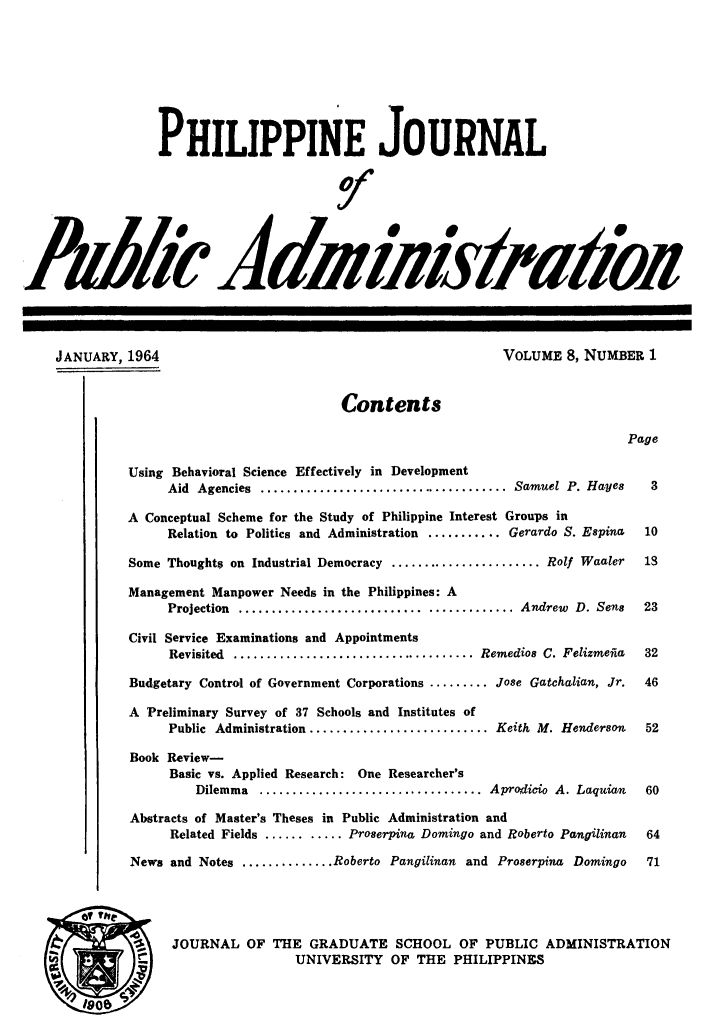handle is hein.journals/phpubadm8 and id is 1 raw text is: 








                 PHILIPPINE JOURNAL





AMh'J&diw&/atkR







    JANUARY, 1964                                             VOLUME 8, NUMBER 1


                                         Contents

                                                                              Page

              Using Behavioral Science Effectively in Development
                   Aid Agencies ...................................... Samuel P. Hayes        3

             A Conceptual Scheme for the Study of Philippine Interest Groups in
                   Relation to Politics and Administration ........... Gerardo S. Espina     10

              Some Thought$ on Industrial Democracy ....................... Rolf Waaler       13

              Management Manpower Needs in the Philippines: A
                   Projection  ......................................... Andrew    D. Sens   23

              Civil Service Examinations and Appointments
                   Revisited ..................................... Remedios C. Felizmefia    32

              Budgetary Control of Government Corporations ......... Jose Gatchalian, Jr.     46

              A Preliminary Survey of 37 Schools and Institutes of
                   Public Administration ........................... Keith M. Henderson      52

              Book Review-
                   Basic vs. Applied Research: One Researcher's
                      Dilemma .................................. Aprodicio A. Laquian       60

              Abstracts of Master's Theses in Public Administration and
                   Related Fields ........... Proserpina Domingo and Roberto Pangilinan      64

              News and Notes .............. Roberto Pangilinan and Proserpina Domingo          71





              S    JOURNAL OF THE GRADUATE SCHOOL OF PUBLIC ADMINISTRATION
                                   UNIVERSITY OF THE PHILIPPINES


