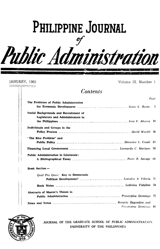 handle is hein.journals/phpubadm9 and id is 1 raw text is: 








                 PHILIPPINE JOURNAL









AM -AdMiis /a42





     JANUARY, 1965                                              Volume IX, Number 1


                                            Contents

                                                                                 Page
              The Problems of Public Administration
                    for Economic Development .............................. Sixto K Roxas       3

               Social Backgrmnds and Recruitment of
                    Legislators and Administrators in
                    the Philippines  ..........................................  Jose  V. Abuieva  10

               Individuals and Groups in the
                    Policy  Process  ............................................  David  Wurfel  30

               'The Rice Problem and
                    Public  Policy  .........................................  Dioscoro  L. Umali  43

              Financing Local Government .............................. Leonardo C. Mariano 50

              Public Administration In Literature:
                    A Bibliographical Essay  .................................  Peter  R. Savage  60


               Book Section -

                    Quid Pro Quos: Key to Democratic
                         Political Development? .......................... Leandro A. Viloria 71

                    Book Notes ..........................................  Ledivina  Vidallon  74

               Abstracts of Master's Theses in
                    Public Administration ............................... Proserpina Domingo 77

               News and Notes .......................................  Rosario  Dagondon  and
                                                                  Iroerpina Doniilgo 80




                       JOURNAL OF THE GRADUATE SCHOOL OF PUBLIC ADMINISTRAI lO\
                                      UNIVERSITY OF THE PHILIPPINES


