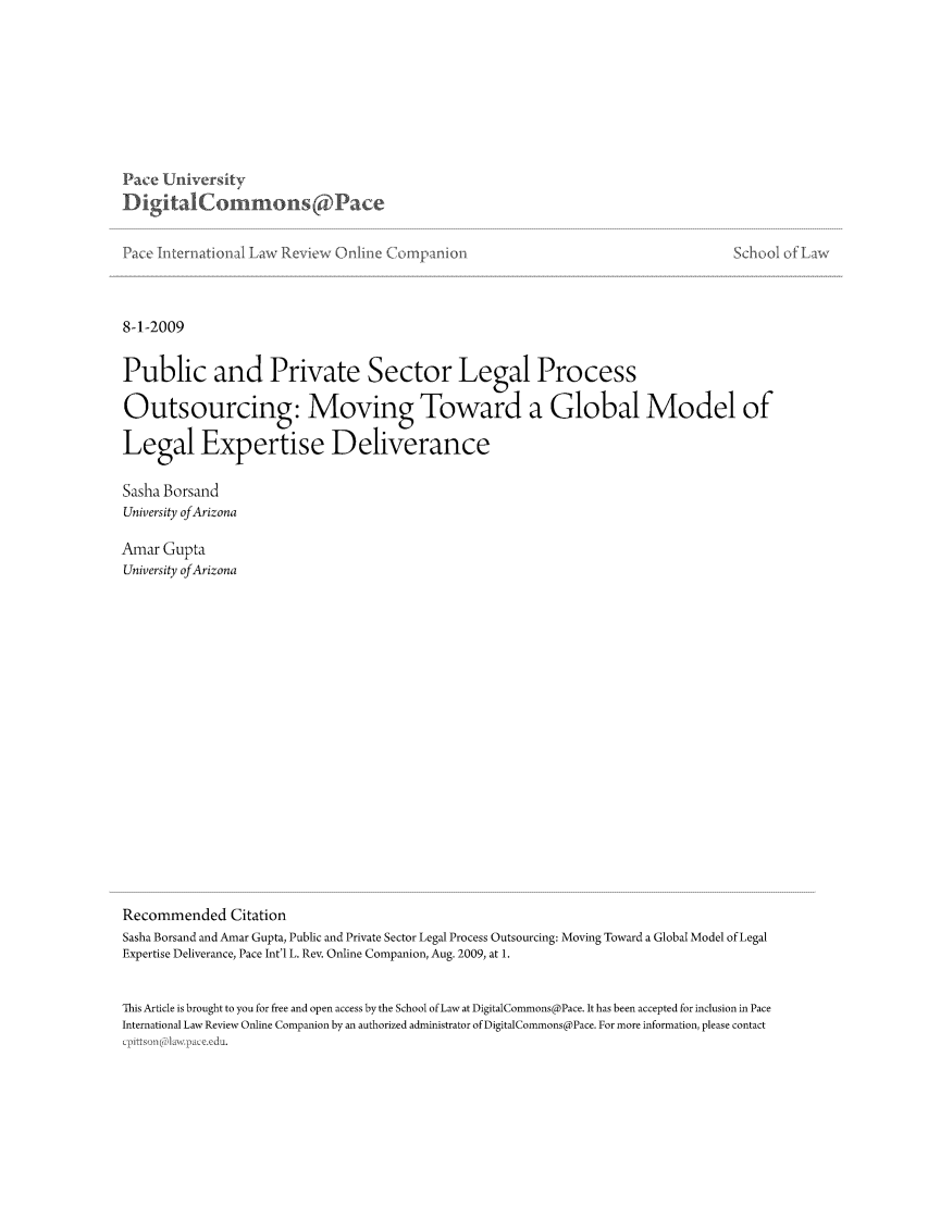 handle is hein.journals/piliewco2009 and id is 1 raw text is: Pace University
DigitalCommn      ons( Pae
Pace International Law Review Online Coipanio-

School of Law

8-1-2009

Public and Private Sector Legal Process
Outsourcing: Moving Toward a Global Model of
Legal Expertise Deliverance
Sasha Borsand
University of Arizona
Amar Gupta
University of Arizona
Recommended Citation
Sasha Borsand and Amar Gupta, Public and Private Sector Legal Process Outsourcing: Moving Toward a Global Model of Legal
Expertise Deliverance, Pace Int'l L. Rev. Online Companion, Aug. 2009, at 1.
This Article is brought to you for free and open access by the School of Law at DigitalCommons@Pace. It has been accepted for inclusion in Pace
International Law Review Online Companion by an authorized administrator of DigitalCommons@Pace. For more information, please contact
, itt s,,i ra;law--v aex.c



