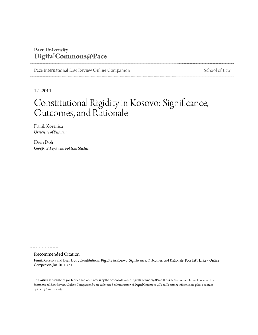 handle is hein.journals/piliewco2011 and id is 1 raw text is: Pace LU   iversity
DigitalCormos Pace
Pace International L ,   Review 0nline Cornpalion                                                 Sc-oo-0
1-1-2011
Constitutional Rigidity in Kosovo: Significance,
Outcomes, and Rationale
Fisnik Korenica
University of Prishtina
Dren Doli
Group for Legal and Political Studies
Recommended Citation
Fisnik Korenica and Dren Doli, Constitutional Rigidity in Kosovo: Significance, Outcomes, and Rationale, Pace Int'l L. Rev. Online
Companion, Jan. 2011, at 1.
This Article is brought to you for free and open access by the School of Law at DigitalCommons@Pace. It has been accepted for inclusion in Pace
International Law Review Online Companion by an authorized administrator of DigitalCommons@Pace. For more information, please contact
cp ittsm (on a pace, e u i.


