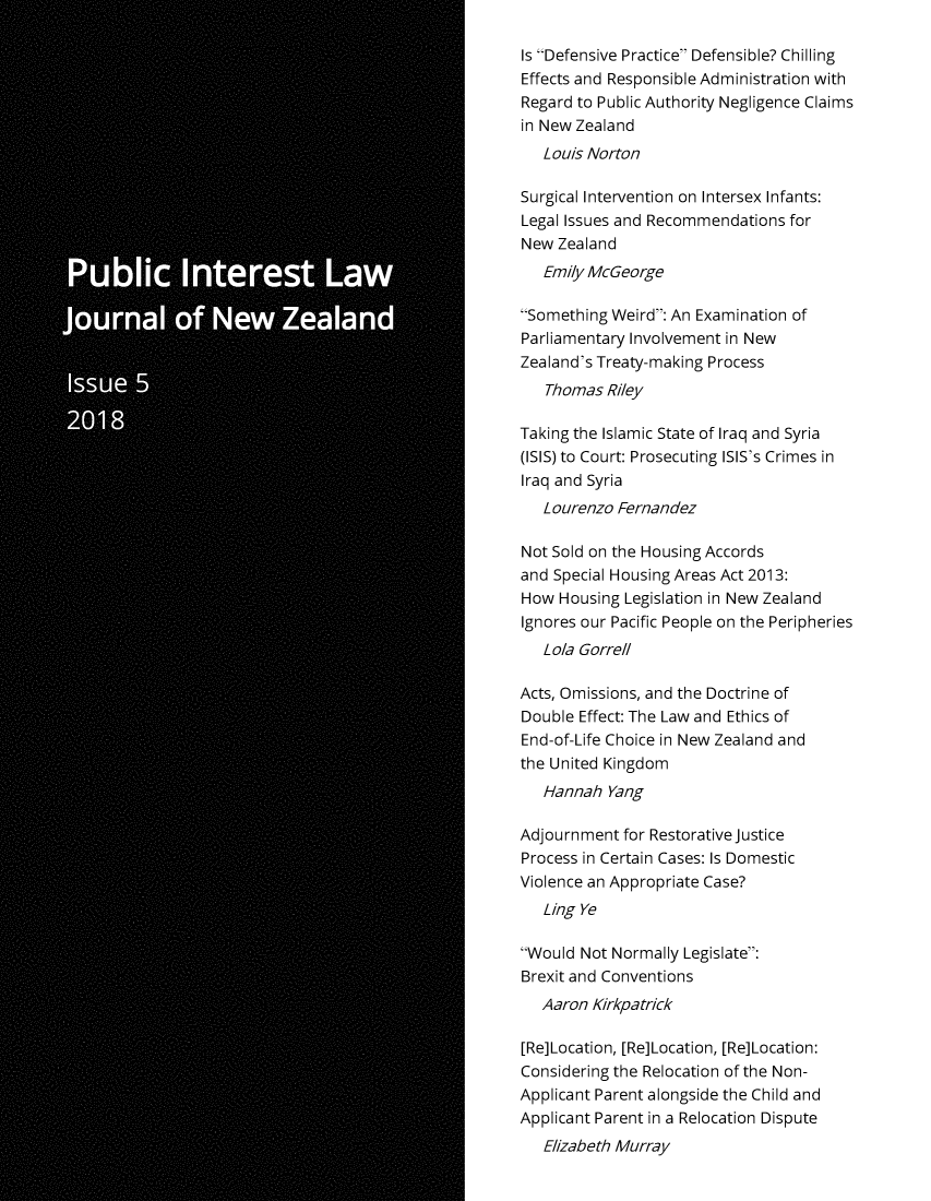 handle is hein.journals/piljnz5 and id is 1 raw text is: 

Is Defensive Practice Defensible? Chilling
Effects and Responsible Administration with
Regard to Public Authority Negligence Claims
in New Zealand
   Louis Norton

Surgical Intervention on Intersex Infants:
Legal Issues and Recommendations  for
New  Zealand
   Emily McGeorge

Something Weird: An Examination of
Parliamentary Involvement in New
Zealand's Treaty-making Process
   Thomas  Riley

Taking the Islamic State of Iraq and Syria
(ISIS) to Court: Prosecuting ISIS's Crimes in
Iraq and Syria
   L ourenzo Fernandez

Not Sold on the Housing Accords
and Special Housing Areas Act 2013:
How  Housing Legislation in New Zealand
Ignores our Pacific People on the Peripheries
   Lola Gorrell

Acts, Omissions, and the Doctrine of
Double Effect: The Law and Ethics of
End-of-Life Choice in New Zealand and
the United Kingdom
   Hannah  Yang

Adjournment  for Restorative Justice
Process in Certain Cases: Is Domestic
Violence an Appropriate Case?
   Ling Ye

Would  Not Normally Legislate:
Brexit and Conventions
   Aaron Kirkpatrick

[Re]Location, [Re]Location, [Re]Location:
Considering the Relocation of the Non-
Applicant Parent alongside the Child and
Applicant Parent in a Relocation Dispute
   Elizabeth Murray


