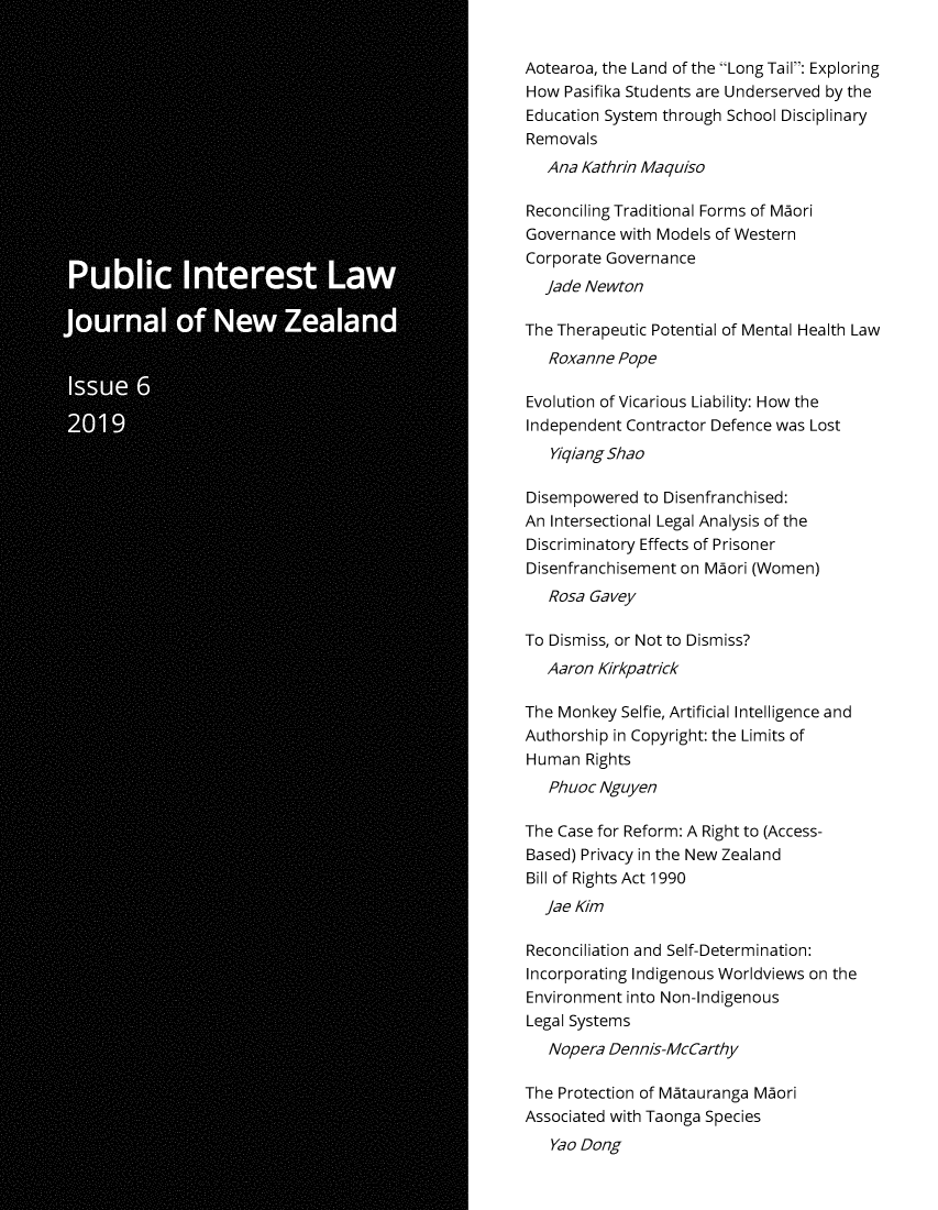 handle is hein.journals/piljnz6 and id is 1 raw text is: 


Aotearoa, the Land of the Long Tail: Exploring
How  Pasifika Students are Underserved by the
Education System through School Disciplinary
Removals
   Ana Kathrin Maquiso

Reconciling Traditional Forms of Maori
Governance  with Models of Western
Corporate Governance
  jade Newton

The Therapeutic Potential of Mental Health Law
   Roxanne Pope

Evolution of Vicarious Liability: How the
Independent Contractor Defence was Lost
   Yiqiang Shao

Disempowered  to Disenfranchised:
An Intersectional Legal Analysis of the
Discriminatory Effects of Prisoner
Disenfranchisement on Maori (Women)
   Rosa Gavey

To Dismiss, or Not to Dismiss?
   Aaron Kirkpatrick

The Monkey  Selfie, Artificial Intelligence and
Authorship in Copyright: the Limits of
Human  Rights
   Phuoc Nguyen

The Case for Reform: A Right to (Access-
Based) Privacy in the New Zealand
Bill of Rights Act 1990
  Jae Kim

Reconciliation and Self-Determination:
Incorporating Indigenous Worldviews on the
Environment into Non-Indigenous
Legal Systems
   Nopera Dennis-McCarthy

The Protection of Matauranga Maori
Associated with Taonga Species
   Yao Dong


