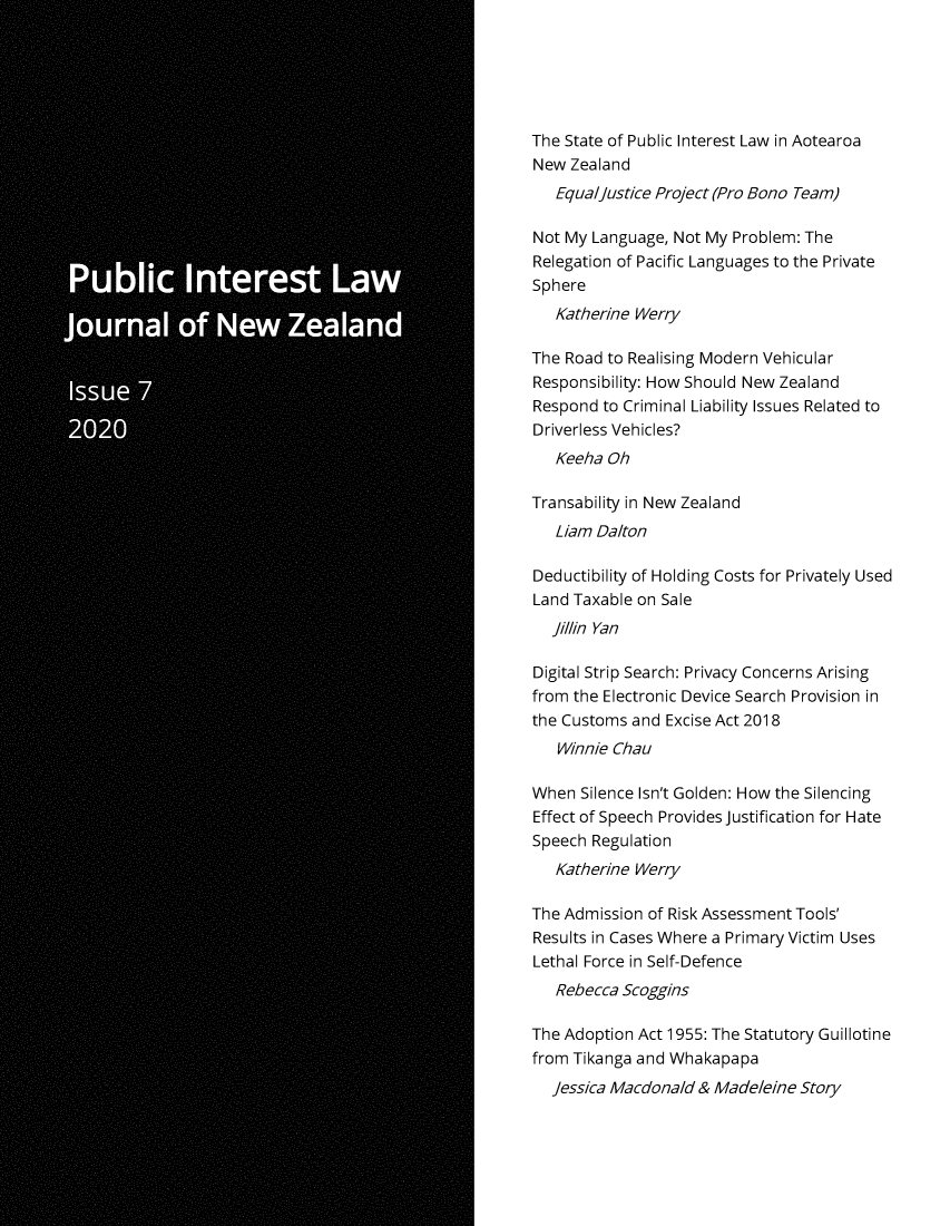 handle is hein.journals/piljnz7 and id is 1 raw text is: The State of Public Interest Law in Aotearoa
New Zealand
Equaljustice Project (Pro Bono Team)
Not My Language, Not My Problem: The
Relegation of Pacific Languages to the Private
Sphere
Katherine Werry
The Road to Realising Modern Vehicular
Responsibility: How Should New Zealand
Respond to Criminal Liability Issues Related to
Driverless Vehicles?
Keeha Oh
Transability in New Zealand
Liam Dalton
Deductibility of Holding Costs for Privately Used
Land Taxable on Sale
fillin Yan
Digital Strip Search: Privacy Concerns Arising
from the Electronic Device Search Provision in
the Customs and Excise Act 2018
Winnie Chau
When Silence Isn't Golden: How the Silencing
Effect of Speech Provides Justification for Hate
Speech Regulation
Katherine Werry
The Admission of Risk Assessment Tools'
Results in Cases Where a Primary Victim Uses
Lethal Force in Self-Defence
Rebecca Scoggins
The Adoption Act 1955: The Statutory Guillotine
from Tikanga and Whakapapa
Jessica Macdonald & Madeleine Story


