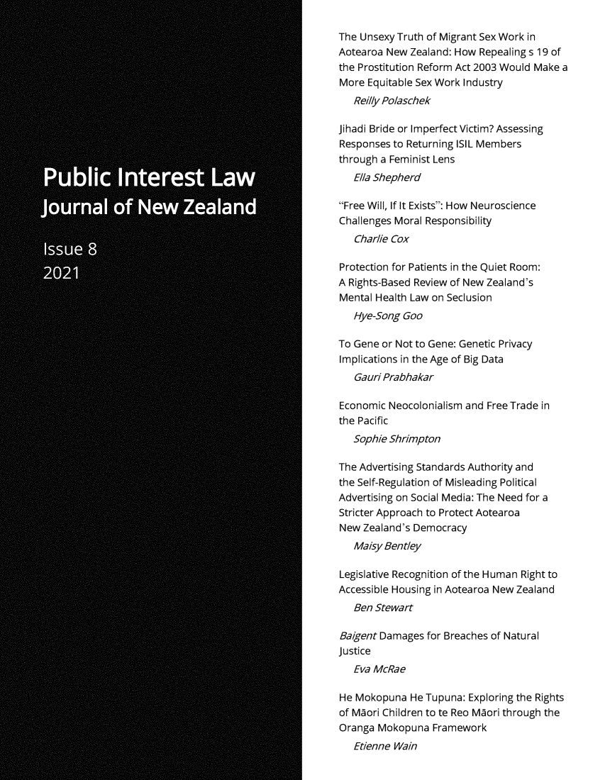 handle is hein.journals/piljnz8 and id is 1 raw text is: The Unsexy Truth of Migrant Sex Work in
Aotearoa New Zealand: How Repealing s 19 of
the Prostitution Reform Act 2003 Would Make a
More Equitable Sex Work Industry
Reilly Polaschek
jihadi Bride or Imperfect Victim? Assessing
Responses to Returning ISIL Members
through a Feminist Lens
Ella Shepherd
Free Will, If It Exists: How Neuroscience
Challenges Moral Responsibility
Charlie Cox
Protection for Patients in the Quiet Room:
A Rights-Based Review of New Zealand's
Mental Health Law on Seclusion
Hye-Song Goo
To Gene or Not to Gene: Genetic Privacy
Implications in the Age of Big Data
Gauri Prabhakar
Economic Neocolonialism and Free Trade in
the Pacific
Sophie Shrimpton
The Advertising Standards Authority and
the Self-Regulation of Misleading Political
Advertising on Social Media: The Need for a
Stricter Approach to Protect Aotearoa
New Zealand's Democracy
Maisy Bentley
Legislative Recognition of the Human Right to
Accessible Housing in Aotearoa New Zealand
Ben Stewart
Baigent Damages for Breaches of Natural
justice
Eva McRae
He Mokopuna He Tupuna: Exploring the Rights
of Maori Children to te Reo Maori through the
Oranga Mokopuna Framework
Etienne Wain


