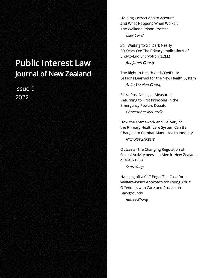 handle is hein.journals/piljnz9 and id is 1 raw text is: 


Holding Corrections to Account
and What Happens  When We  Fail:
The Waikeria Prison Protest
   Clair Caird

Still Waiting to Go Dark Nearly
30 Years On: The Privacy Implications of
End-to-End Encryption (E2EE)
   Benjamin Christy

The Right to Health and COVID-19:
Lessons Learned for the New Health System
   Anita Yiu-Han Chung

Extra-Positive Legal Measures:
Returning to First Principles in the
Emergency  Powers Debate
   Christopher McCardie

How  the Framework and Delivery of
the Primary Healthcare System Can Be
Changed to Combat  Maori Health Inequity
   Nicholas Stewart

Outcasts: The Changing Regulation of
Sexual Activity between Men in New Zealand
c. 1840-1930
   Scott Yang

Hanging off a Cliff Edge: The Case for a
Welfare-based Approach for Young Adult
Offenders with Care and Protection
Backgrounds
   Renee Zhang


