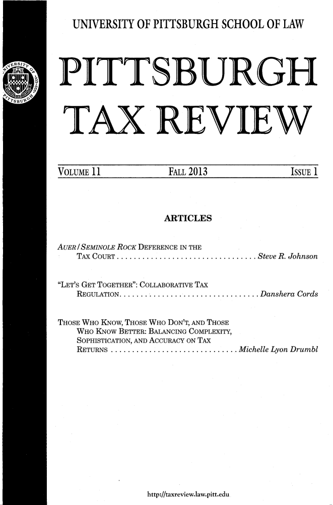 handle is hein.journals/pittax11 and id is 1 raw text is: UNIVERSITY OF PITTSBURGH SCHOOL OF LAW

PITT S BUR GH
TAX REVIEW

VOLUME 11               FALL 2013                  ISSUE 1

ARTICLES
AUER / SEMINOLE ROCK DEFERENCE IN THE
TAX COURT ................................. Steve R. Johnson
LET'S GET TOGETHER: COLLABORATIVE TAX
REGULATION................................. Danshera Cords
THOSE WHO KNow, THOSE WHO DON'T, AND THOSE
WHO KNow BETTER: BALANCING COMPLEXITY,
SOPHISTICATION, AND ACCURACY ON TAX
RETURNS .............................. Michelle Lyon Drumbl

http://taxreview.law.pitt.edu


