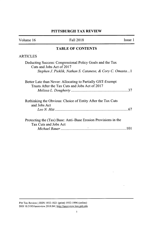handle is hein.journals/pittax16 and id is 1 raw text is: 






                   PITTSBURGH TAX REVIEW

Volume  16                   Fall 2018                       Issue 1

                      TABLE   OF CONTENTS

ARTICLES
    Deducting Success: Congressional Policy Goals and the Tax
       Cuts and Jobs Act of 2017
           Stephen J Pieklik, Nathan S. Catanese, & Cory C. Omasta... 1

    Better Late than Never: Allocating to Partially GST-Exempt
       Trusts After the Tax Cuts and Jobs Act of 2017
           Melissa L. Dougherty                  .......................37

    Rethinking the Obvious: Choice of Entity After the Tax Cuts
       and Jobs Act
           LeoN  Hitt        .............................. .....67

    Protecting the (Tax) Base: Anti-Base Erosion Provisions in the
       Tax Cuts and Jobs Act
           Michael Bauer           ...............................101


















Pitt Tax Review I ISSN 1932-1821 (print) 1932-1996 (online)
DOI 10.5195/taxreview.2018.84 I http://taxreview.law.pnitt.edu
                                 I


