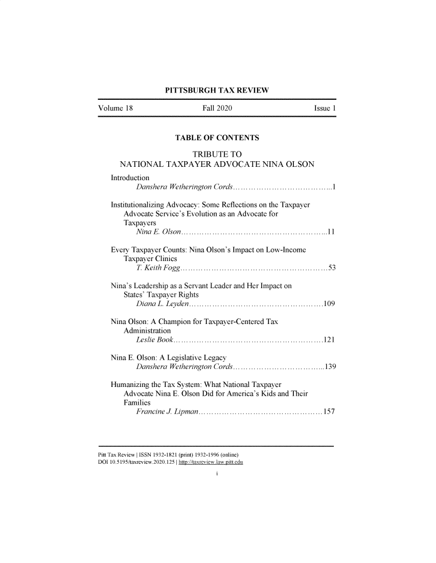 handle is hein.journals/pittax18 and id is 1 raw text is: PITTSBURGH TAX REVIEW
Volume 18                       Fall 2020                          Issue 1
TABLE OF CONTENTS
TRIBUTE TO
NATIONAL TAXPAYER ADVOCATE NINA OLSON
Introduction
Danshera Wetherington Cords.......................................1
Institutionalizing Advocacy: Some Reflections on the Taxpayer
Advocate Service's Evolution as an Advocate for
Taxpayers
Nina E. Olson.........................................................11
Every Taxpayer Counts: Nina Olson's Impact on Low-Income
Taxpayer Clinics
T. Keith Fogg.................................. 53
Nina's Leadership as a Servant Leader and Her Impact on
States' Taxpayer Rights
Diana L. Leyden......................             ..........109
Nina Olson: A Champion for Taxpayer-Centered Tax
Administration
Leslie Book..........................................................121
Nina E. Olson: A Legislative Legacy
Danshera Wetherington Cords....................................139
Humanizing the Tax System: What National Taxpayer
Advocate Nina E. Olson Did for America's Kids and Their
Families
Francine J Lipman................................................157
Pitt Tax Review I ISSN 1932-1821 (print) 1932-1996 (online)
DOI 10.5195/taxreview.2020.125 I http://taxreviewlawjittedu



