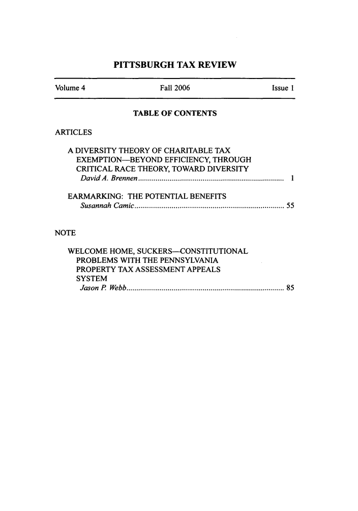 handle is hein.journals/pittax4 and id is 1 raw text is: PITTSBURGH TAX REVIEW

Volume 4                 Fall 2006                  Issue 1
TABLE OF CONTENTS
ARTICLES
A DIVERSITY THEORY OF CHARITABLE TAX
EXEMPTION-BEYOND EFFICIENCY, THROUGH
CRITICAL RACE THEORY, TOWARD DIVERSITY
D avid  A . B rennen  ..........................................................................  1
EARMARKING: THE POTENTIAL BENEFITS
Susannah  Cam ic ........................................................................  55
NOTE
WELCOME HOME, SUCKERS-CONSTITUTIONAL
PROBLEMS WITH THE PENNSYLVANIA
PROPERTY TAX ASSESSMENT APPEALS
SYSTEM
Jason  P  Webb ............................................................................  85


