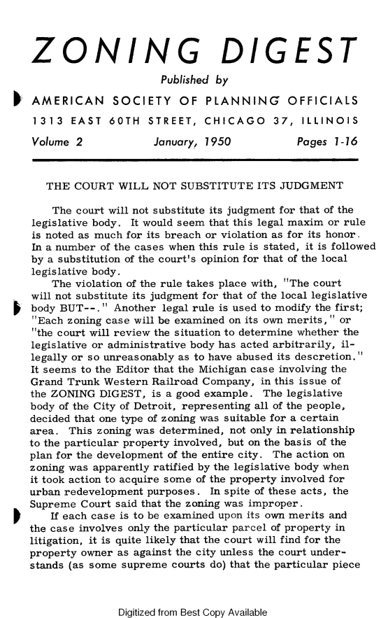 handle is hein.journals/planevirw2 and id is 1 raw text is: 



ZONING DIGEST

                      Published by

AMERICAN SOCIETY OF PLANNING                OFFICIALS

1313   EAST   60TH  STREET,   CHICAGO 37, ILLINOIS

Volume  2            January, 1950           Pages  1-16



   THE  COURT  WILL  NOT  SUBSTITUTE   ITS JUDGMENT

   The  court will not substitute its judgment for that of the
legislative body. It would seem that this legal maxim or rule
is noted as much for its breach or violation as for its honor -
In a number of the cases when this rule is stated, it is followed
by a substitution of the court's opinion for that of the local
legislative body.
    The violation of the rule takes place with, The court
will not substitute its judgment for that of the local legislative
body BUT--.  Another  legal rule is used to modify the first;
Each zoning case will be examined on its own merits,  or
the court will review the situation to determine whether the
legislative or administrative body has acted arbitrarily, il-
legally or so unreasonably as to have abused its descretion.
It seems to the Editor that the Michigan case involving the
Grand Trunk  Western Railroad Company, in this issue of
the ZONING  DIGEST,  is a good example. The legislative
body of the City of Detroit, representing all of the people,
decided that one type of zoning was suitable for a certain
area.  This zoning was determined, not only in relationship
to the particular property involved, but on the basis of the
plan for the development of the entire city. The action on
zoning was apparently ratified by the legislative body when
it took action to acquire some of the property involved for
urban redevelopment purposes.  In spite of these acts, the
Supreme  Court said that the zoning was improper.
    If each case is to be examined upon its own merits and
the case involves only the particular parcel of property in
litigation, it is quite likely that the court will find for the
property owner as against the city unless the court under-
stands (as some supreme courts do) that the particular piece


Digitized from Best Copy Available


