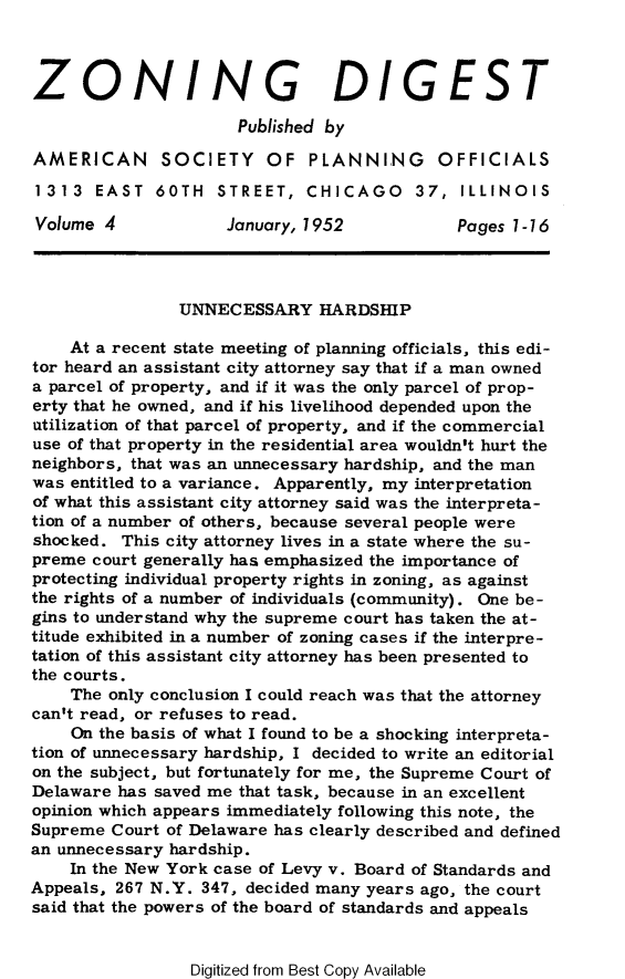 handle is hein.journals/planevirw4 and id is 1 raw text is: 



ZONING DIGEST

                      Published by

AMERICAN SOCIETY OF PLANNING OFFICIALS
1313   EAST  60TH   STREET,  CHICAGO 37, ILLINOIS

Volume  4            January, 1952           Pages 1-16




                UNNECESSARY   HARDSHIP

    At a recent state meeting of planning officials, this edi-
tor heard an assistant city attorney say that if a man owned
a parcel of property, and if it was the only parcel of prop-
erty that he owned, and if his livelihood depended upon the
utilization of that parcel of property, and if the commercial
use of that property in the residential area wouldn't hurt the
neighbors, that was an unnecessary hardship, and the man
was entitled to a variance. Apparently, my interpretation
of what this assistant city attorney said was the interpreta-
tion of a number of others, because several people were
shocked.  This city attorney lives in a state where the su-
preme  court generally has emphasized the importance of
protecting individual property rights in zoning, as against
the rights of a number of individuals (community). One be-
gins to understand why the supreme court has taken the at-
titude exhibited in a number of zoning cases if the interpre-
tation of this assistant city attorney has been presented to
the courts.
    The only conclusion I could reach was that the attorney
can't read, or refuses to read.
    On the basis of what I found to be a shocking interpreta-
tion of unnecessary hardship, I decided to write an editorial
on the subject, but fortunately for me, the Supreme Court of
Delaware has saved me that task, because in an excellent
opinion which appears immediately following this note, the
Supreme  Court of Delaware has clearly described and defined
an unnecessary hardship.
    In the New York case of Levy v. Board of Standards and
Appeals, 267 N.Y. 347, decided many years ago, the court
said that the powers of the board of standards and appeals


Digitized from Best Copy Available


