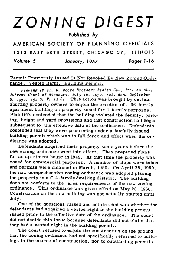 handle is hein.journals/planevirw5 and id is 1 raw text is: 



ZONING DIGEST

                       Published by

 AMERICAN SOCIETY OF PLANNING OFFICIALS

 1313   EAST  60TH   STREET,  CHICAGO 37, ILLINOIS

 Volume  5            January, 1953           Pages 1-16


 Permit Previously Issued Is Not Revoked By New Zoning Ordi-
 nance. Vested Right. Building Permit.
     Fleming et al. v. Moore Brothers Realty Co., Inc. et al.,
Supreme Court of Missouri, July 16, 1952, reh. den. September
8, 1952, 251 S. W. 2d 8. This action was brought by certain
abutting property owners to enjoin the erection of a 36-family
apartment building on property zoned for 4-family purposes.
Plaintiffs contended that the building violated the density, park-
ing, height and yard provisions and that construction had begun
subsequent to the effective date of the ordinance. Defendants
contended that they were proceeding under a lawfully issued
building permit which was in full force and effect when the or-
dinance was adopted.
    Defendants acquired their property some years before the
new zoning ordinance went into effect. They prepared plans
for an apartment house in 1949. At that time the property was
zoned for commercial purposes. A number of steps were taken
and permits were obtained in March, 1950. On April 25, 1950,
the new comprehensive zoning ordinance was adopted placing
the property in a C 4-familydwelling district. The building
does not conform to the area requirements of the new zoning
ordinance. This ordinance was given effect on May 26, 1950.
Construction on the new building was not actually started until
July.
   One of the questions raised and not decided was whether the
defendants had acquired a vested right in the building permit
issued prior to the effective date of the ordinance. The court
did not decide this issue because defendants did not claim that
they had a vested right in the building permit.
   The court refused to enjoin the construction on the ground
that the zoning ordinance had not specifically referred to build-
ings in the course of construction, nor to outstanding permits


