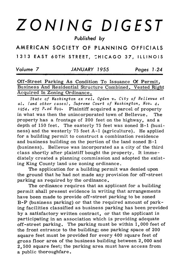 handle is hein.journals/planevirw7 and id is 1 raw text is: 




ZONING DIGEST

                      Published by

AMERICAN SOCIETY OF PLANNING OFFICIALS

1313   EAST  60TH   STREET,  :HICAGO 37, ILLINOIS

Volume 7            JANUARY   1955          Pages  1-24

Off-Street Parking As Condition To Issuance Of Permit.
Business And Residential Structure Combined. Vested Right
Acquired In Zoning Ordinance.
     State of Washington ex rel. Ogden v. City of Bellevue et
 al. (and other cases), Supreme Court of Washington, Nov. 4,
 1954, 275 P.2d 899. Plaintiff acquired a parcel of property
 in what was then the unincorporated town of Bellevue. The
 property has a frontage of 200 feet on the highway, and a
 depth of 150 feet. The easterly 75 feet was zoned B-1 (busi-
 ness) and.the westerly 75 feet A-1 (agriculture). He applied
 for a building permit to construct a combination residence
 and business building on the portion of the land zoned B-1
 (business). Bellevue was incorporated as a city of the third
 class shortly after plaintiff bought the property. It imme-
 diately created a planning commission and adopted the exist-
 ing King County land use zoning ordinance.
     The application for a building permit was denied upon
 the ground that he had not made any provision for off-street
 parking as required by the ordinance.
     The ordinance requires that an applicant for a building
permit shall present evidence in writing that arrangements
have been made to provide off-street parking to be zoned
B-P  (business parking) or that the required amount of park-
ing facilities classified as business parking has been provided
by a satisfactory written contract, or that the applicant is
participating in an association which is providing adequate
off-street parking. The parking must be within 1, 000 feet of
the front entrance to the building; one parking space of 200
square feet must be provided for every 400 square feet of
gross floor area of the business building between 2, 000 and
2, 500 square feet; the parking area must have access from
a public thoroughfare.


