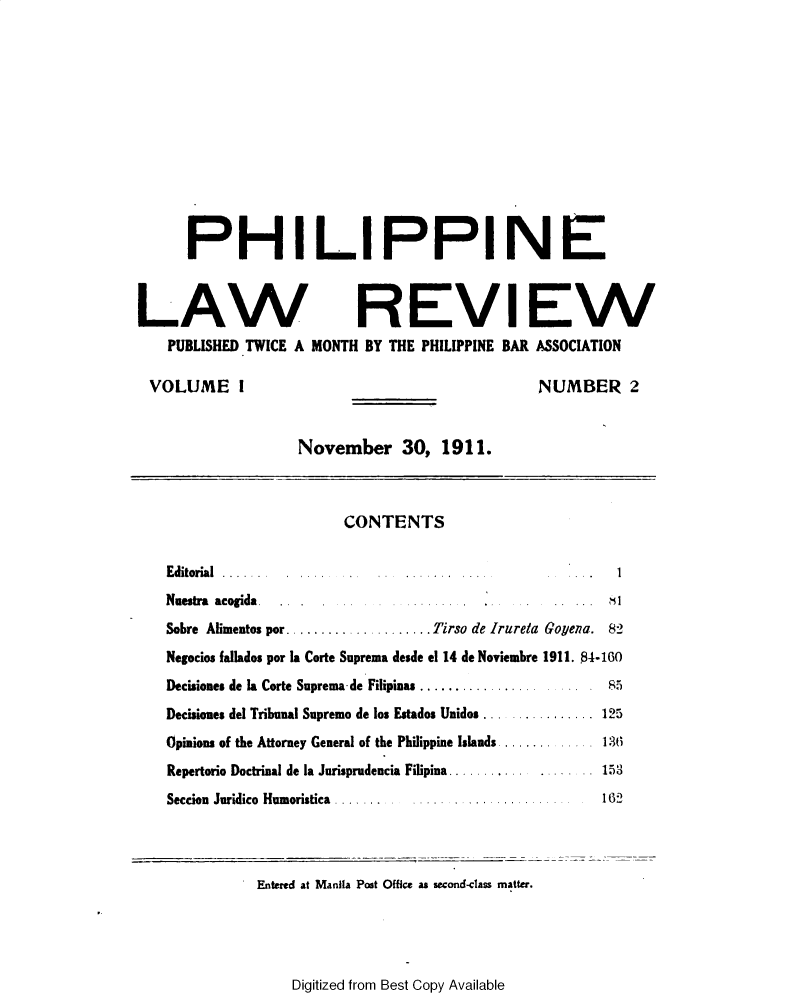 handle is hein.journals/plnlwrvw1 and id is 1 raw text is: 












      PHILIPPINE



LAW REVIEW
    PUBLISHED TWICE A MONTH  BY THE PHILIPPINE BAR ASSOCIATION

 VOLUME I                                          NUMBER 2


                    November 30, 1911.



                          CONTENTS


    Editorial  ......
    Nuestra acogida                                  .1
    Sobre Alimentos por .. .. .       . Tirso de Irureta Govena. 82
    Negocios fallados por Ia Corte Suprema desde el 14 de Noviembre 1911. 54-160
    Decisiones de Ia Corte Suprema de Filipinas........    85
    Decisiones del Tribunal Supremo de los Estados Unidos ............ 125
    Opinions of the Attorney General of the Philippine Islands  136
    Repertorio Doctrinal de la Jurisprudencia Filipina . ... 153
    Seccion Juridico Humoristica .                         132


Entered at Manila Post Office as second-class matter.


Digitized from Best Copy Available



