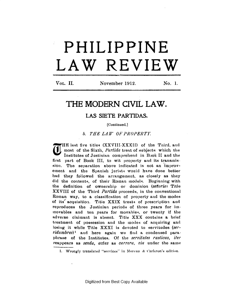 handle is hein.journals/plnlwrvw2 and id is 1 raw text is: 








     PHILIPPINE


  LAW REVIEW


  VOL. II.          November  1912.           No.  1.



      THE MODERN CIVIL LAW.

              LAS  SIETE   PARTIDAS.
                       (Continued.]

             b. THE  LAWIV OF PROPERTY.

T   HE  last five titles (XXVII[-XXXL[) of the Third, and
     most of the Sixth, Parlida treat of subjects which the
     Institutes of Justinian comprehend in Book If and the
first part of Book III, to wit property and its transinis-
sion. The  separation above indicated is not an improv-
ement  and  the  Spanish jurists would have done better
had  they followed the arrangement, as closely as they
did the contents, of their Roman models. Beginning with
the  definition of ownership or dominion (sellorio) Title
XXVIII  of the Third Parlida proceeds, in the conventional
Roman  way,  to a classification of property and the modes
of its' acquisitioa. Title XXIX treats of prescriptioa and
reproduces the  Justinian periods of three years for im-
mnovables and  ten years for movables, or twenty if the
adverse claimant is absent. Title XXX  contains a brief
treatment of possession and the modes of acquiring and
losing it while Title XXXI is devoted to servitudes (ser-
ridumbres)l and here  again we  find a condensed para-
phrase  of the Institutes. Of the servittes risticas, iter
reappears as senda, actus as carrera, via under the same
   1. Wrongly translated services in Morectu & Carleton's edition.


Digitized from Best Copy Available


