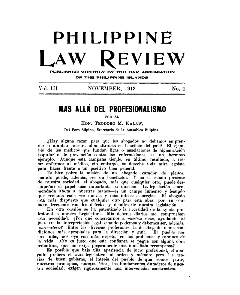 handle is hein.journals/plnlwrvw3 and id is 1 raw text is: 







       PHILIPPINE




 LAW REVIEW
     PUBLlSHUD MONTHLY BY TI-E BAR ASSOCIATION
                 OP  THB  PHILIPPINB   ISLANDS

 Vol. III             NOVEMBER, 1913                       No. 1



         MAS ALLA DEL PROFESIONALISMO
                              POR EL
                   HON.  TEODORO   M.  KALAW,
            Del Foro filipino, Secretario de la Asamblea Filipina.

    4Hay  alguna  raz6n para que. los abogados no debamos empren-
der o  ampliar nuestra obra altruista en beneficio del pais? El ejem-
plo de  los mdicos  que fundan  ligas o asociaciones de higienizaci6n
popular  o de prevenci6n contra las enfermedades, es un  hermoso
ejemplo.  Aunque  esta campafia tiende, en filtimo resultado, a res-
tar enfermos al medico, sin embargo, se desecha toda mira egoista
para  hacer frente a un positivo bien general.
    Es  bien pobre la misi6n de  un  abogado  cazador de  pleitos,
unndo   puede, ademAs, ser un  benefactor. Y en el estado presente
de  nuestra sociedad, el abogado, mAs que cualquier otro, puede des-
empeflar el papel mas  importante, si quisiera. La legislaci6n-enco-
mendada   ahora a nuestras manos-es  un campo  inmenso y  fecupdo
que  reclama cada vez nuevas y  niAs intensas energias. El ahogado
estA mfAs dispuesto que cualquier otro parn esta obra, por su con-
tacto frecuente con los defectos y detalles ile nuestra legislaci6n.
    En  otra ocasi6n se ha patentizado la necesidad de la ayuda pro-
fesional a nuesfra Legislatura. Mis deberes diarios me comprueban
esta necesidad. APor que concretarnos a muestros casos, ayudando al
juez en  la interpretaci6n legal, cuando podemos y debemos ser, adeniis,
rom.tyrncored Entre las diversas profesiones, la de ahogado retine con-
diciones mAs  apropiadas para la direcci6n y gula. El pueblo nos
cree mAs,  nos oye con mAs  respeto, en los problemas y caminos de
la vida.  4No es justo que esta conflanza se pague con alguna obra
redentora, que no exija precisamente una inmediata recompensa?
    Es  posible que bajo una apariencia de lucro profesional, el abo-
gado  prefiera el caos legislativo, al orden y m4todo; pero las teo-
rias de huen  gobierno, el inters del pueblo de que somos  parte,
nuestros principios, nuestra 4tica, los fundamentos duraderos de nues-
tra sociedad, exigen rigurosamente una intervenci6n constructiva.


