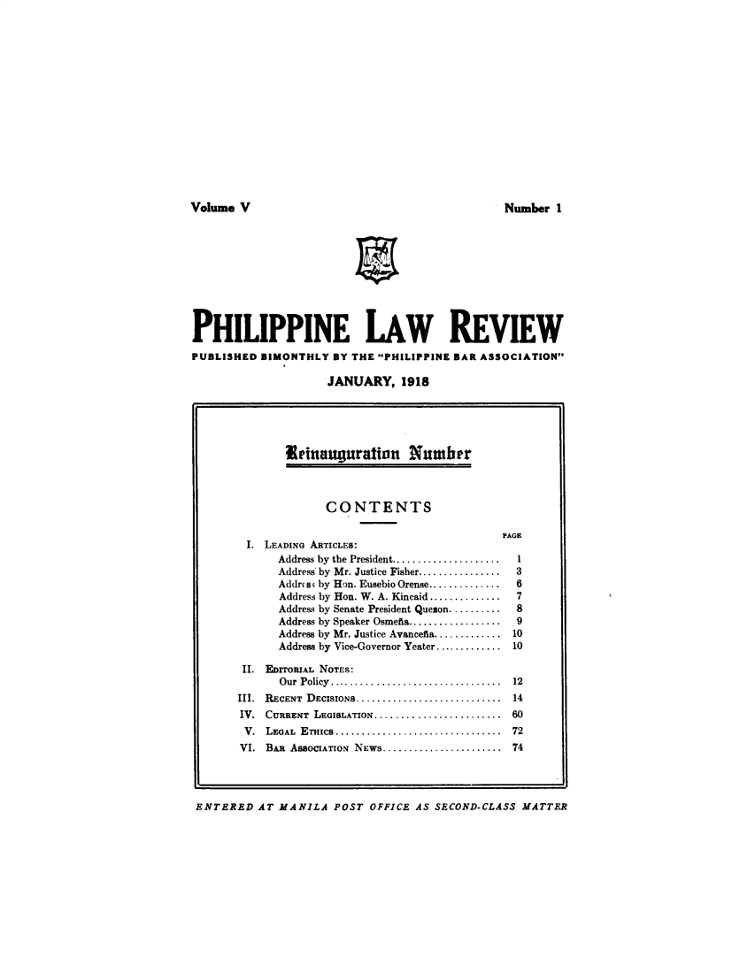 handle is hein.journals/plnlwrvw5 and id is 1 raw text is: 















Volume V


PHILIPPINE LAW REVIEW
PUBLISHED BIMONTHLY BY THE PHILIPPINE BAR ASSOCIATION

                    JANUARY, 1918


ENTERED AT MANILA POST OFFICE AS SECOND-CLASS MATTER


       Seinauguration Number



             CONTENTS

                                        PAGE
 I. LEADING ARTICLES:
      Address by the President .....................  1
      Address' by Mr. Justice Fisher ................  3
      Address by Hon. Eusebio Orense ..............  6
      Address by Hon. W. A. Kincaid ..............  7
      Address by Senate President Quezon ..........  8
      Address by Speaker Osmefta ..................  9
      Address by Mr. Justice Avancefia ............. 10
      Address by Vice-Governor Yeater ............. 10
 II. EDITORIAL NOTES:
      O ur  Policy  .................................  12
III. RECENT  DECISIONS ..............................  14
IV. CURRENT LEGISLATION .......................... 60
V.  LEGAL ETHICS ..................................  72
VI. BAIt ASSOCIATION NEWS ....................... 74


Number I


