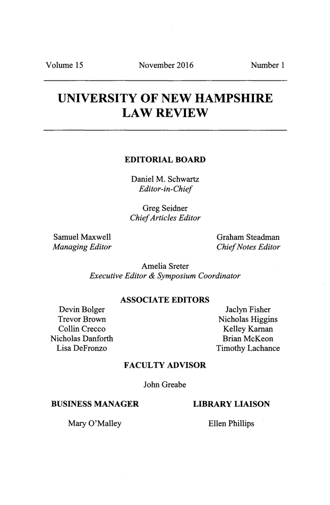 handle is hein.journals/plr15 and id is 1 raw text is: 





November 2016


UNIVERSITY OF NEW HAMPSHIRE
              LAW REVIEW


EDITORIAL  BOARD

Daniel M. Schwartz
   Editor-in-Chief

   Greg Seidner
 ChiefArticles Editor


Samuel Maxwell
Managing Editor


Graham Steadman
Chief Notes Editor


            Amelia Sreter
Executive Editor & Symposium Coordinator

       ASSOCIATE  EDITORS


  Devin Bolger
  Trevor Brown
  Collin Crecco
Nicholas Danforth
Lisa DeFronzo


  Jaclyn Fisher
Nicholas Higgins
  Kelley Kaman
  Brian McKeon
Timothy Lachance


FACULTY   ADVISOR

    John Greabe


BUSINESS MANAGER


LIBRARY  LIAISON


Mary O'Malley


Volume 15


Number 1


Ellen Phillips


