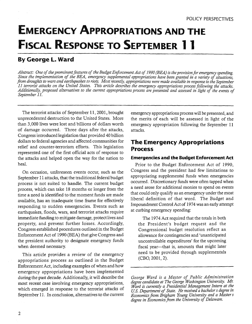 handle is hein.journals/plyps9 and id is 1 raw text is: POLICY PERSPECTIVES
EMERGENCY APPROPRIATIONS AND THE
FISCAL RESPONSE TO SEPTEMBER I I
By George L. Ward
Abstract: One of the prominent features of the Budget Enforcement Act of 1990 (BEA) is theprovisionforemergency spending.
Since the implementation of the BEA, emergency supplemental appropriations have been granted in a variety of situations,
from droughts to wars and earthquakes to riots. Most recently, appropriations were made available in response to the September
11 terrorist attacks on the United States. This article describes the emergency appropriations process following the attacks.
Additionally, proposed alternatives to the current appropriations process are presented and assessed in light of the events of
September 11.

The terrorist attacks of September 11, 2001, brought
unprecedented destruction to the United States. More
than 3,000 lives were lost and billions of dollars worth
of damage occurred. Three days after the attacks,
Congress introduced legislation that provided 40 billion
dollars to federal agencies and affected communities for
relief and counter-terrorism efforts. This legislation
represented one of the first official acts of response to
the attacks and helped open the way for the nation to
heal.
On occasion, unforeseen events occur, such as the
September 11 attacks, that the traditional federal budget
process is not suited to handle. The current budget
process, which can take 18 months or longer from the
time a need is identified to the moment funds are made
available, has an inadequate time frame for effectively
responding to sudden emergencies. Events such as
earthquakes, floods, wars, and terrorist attacks require
immediate funding to mitigate damage, protect lives and
property, and prevent further losses. Accordingly,
Congress established procedures outlined in the Budget
Enforcement Act of 1990 (BEA) that give Congress and
the president authority to designate emergency funds
when deemed necessary.
This article provides a review of the emergency
appropriations process as outlined in the Budget
Enforcement Act, including examples of when and how
emergency appropriations have been implemented
during the past decade. Additionally, it will describe the
most recent case involving emergency appropriations,
which emerged in response to the terrorist attacks of
September 11. In conclusion, alternatives to the current

emergency appropriations process will be presented, and
the merits of each will be assessed in light of the
emergency appropriation following the September 11
attacks.
The Emergency Appropriations
Process
Emergencies and the Budget Enforcement Act
Prior to the Budget Enforcement Act of 1990,
Congress and the president had few limitations to
appropriating supplemental funds when emergencies
occurred. Discretionary funds were often tapped when
a need arose for additional monies to spend on events
that could only qualify as an emergency under the most
liberal definition of that word. The Budget and
Impoundment Control Act of 1974 was an early attempt
at curbing emergency spending:
The 1974 Act required that the totals in both
the President's budget request and the
Congressional budget resolution reflect an
allowance for contingencies and 'unanticipated
uncontrollable expenditures' for the upcoming
fiscal year-that is, amounts that might later
need to be provided through supplementals
(CBO, 2001, 2).
George Ward is a Master of Public Administration
degree candidate at The George Washington University. Mr
Ward is currently a Presidential Management Intern at the
US. Department of State. He received a bachelor s degree in
Economics from Brigham Young University and a Masters
degree in Economics from the University of Delaware.

2


