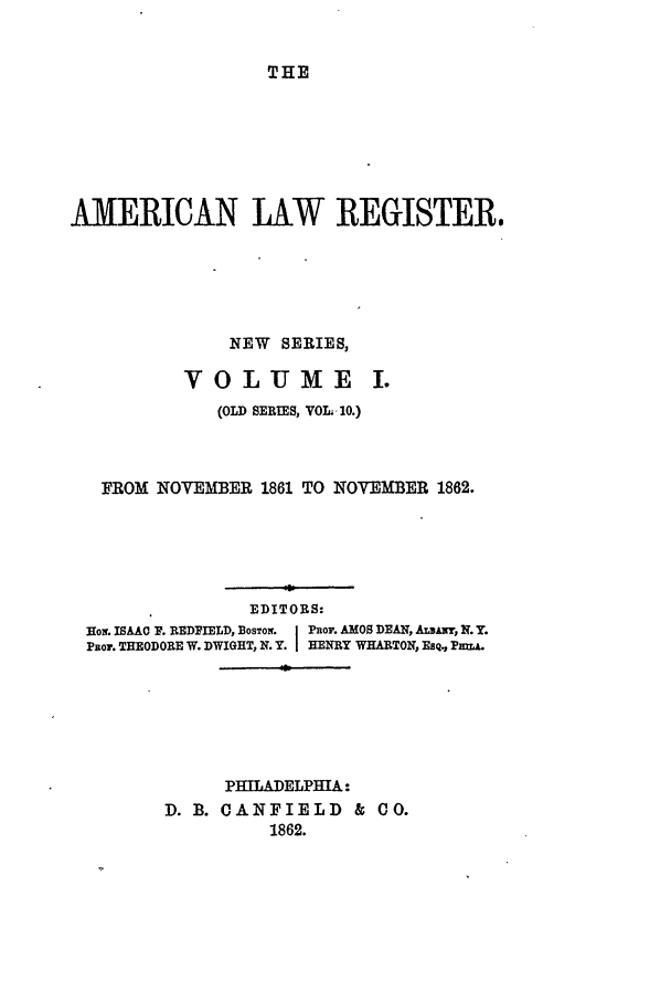 handle is hein.journals/pnlr10 and id is 1 raw text is: THE

AMERICAN LAW REGISTER.
NEW SERIES,
VOLUME I.
(OLD SERIES, VOL. 10.)
FROM NOVEMBER 1861 TO NOVEMBER 1862.
EDITORS:
Ho . ISAAC P. REDPIELD, BoSToK  j Por. AMOS DEAN, ALBANr, N. Y.
Psor. THEODORE W. DWIGHT, N.Y. HENRY WHARTON, EsQ., PMA.
PHILADELPHIA:
D. B. CANFIELD & CO.
1862.


