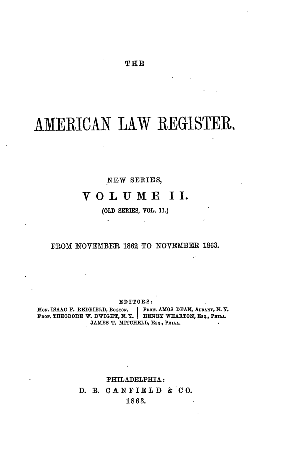 handle is hein.journals/pnlr11 and id is 1 raw text is: THE

AMERICAN LAW REGISTER.
NEW SERIES,
VOLUME II.
(OLD SERIES, VOL. 11.)
FROM NOVEMBER 1862 TO NOVEMBER 1863.
EDITORS:
HoN. ISAAC F. REDFIELD, BOSTON. j PnoF. AMOS DEAN, ALBANY, N. Y.
PRoF. THEODORE W. DWIGHT, N. Y. I HENRY WHARTON, ESQ., PmA.
JAMES T. MITCHELL, ESQ., PHIA.
PHILADELPHIA:
D. B. CANFIELD &'CO.
1863.


