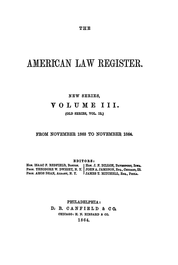 handle is hein.journals/pnlr12 and id is 1 raw text is: THE

AMERICAN LAW REGISTER.
NEW SERIES,
VOL UME III.
(OLD SERIES, VOL 12)
FROM N OVEMBER 1863 TO NOVEMBER 186£
EDITORS:
HoN. ISAAC F. REDFIELD, BosTo. I Hox. J. F. DILLON, DAvxro, lowA.
Puo,. THEODORE W. DWIGHT, N. Y. I JOHN A. JAMESON, ESQ., Cmoauo, IL
Paor. AMOS DEAN, ALBANY, N. Y.  JAMES T. MITCHELL, EsQ., PmiA.
PHILADELPHIA:
D; B. CANFIELD & CO.
CHICAGO: H. N. HIBBARD & CO.
1864.


