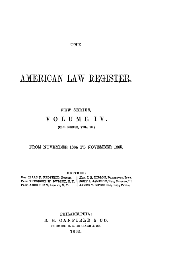 handle is hein.journals/pnlr13 and id is 1 raw text is: THE

AMERICAN LAW REGISTER,
NEW SERIES,
VOLUME IV.
(OLD SERIES, VOL. 13.)
FROM NOVEMBER 1864 TO NOVEMBER 1865.
EDITORS:
Ho. ISAAC F. REDFIELD, BOSTON.  Rol. J. F. DILLON, DAvzrouT, Iowa.
PROP. THEODORE W. DWIGHT, N.Y. JOHN A. JAMESON, E SQ., CmcAGo, IlL
PROF. AMOS DEAN, ALBAy, N. Y.  IJAMES T. MITCHELL, EsQ., Pmw,
PHILADELPHIA:
D. B. CANFIELD & CO.
CHICAGO: H. N. HIBBARD & CO.
1865.


