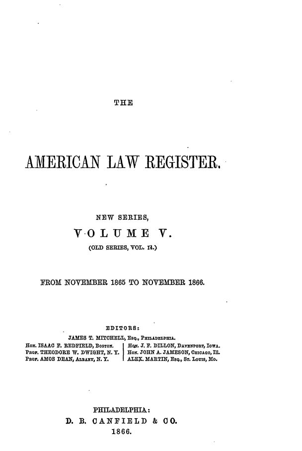 handle is hein.journals/pnlr14 and id is 1 raw text is: THE

AMERICAN LAW REGISTER.
NEW SERIES,

VOLUX E

V..

(OLD SERIES, VOL. 14.)
FROM NOYEMBER 1865 TO NOVEMBER 1866.
EDITORS:
.AMES T. MITCHELL, Esq., PmAmEL.L
Hon. ISAAC F. REDFIELD, BOSTON.   H ;. . F. DILLON, DAv xoT, IOWA.
PnoF. THEODORE W. DWIGHT, N. Y. HoIr. JOHN A. JAMESON, Cc1AGO, IlL
Paor. AMOS DEAN, A Axy, N.Y.  ALES. MARTIN, ESQ., ST. Louis, Mo.

PHILADELPHIA:
D. B. CANFIELD & CO.
1866.



