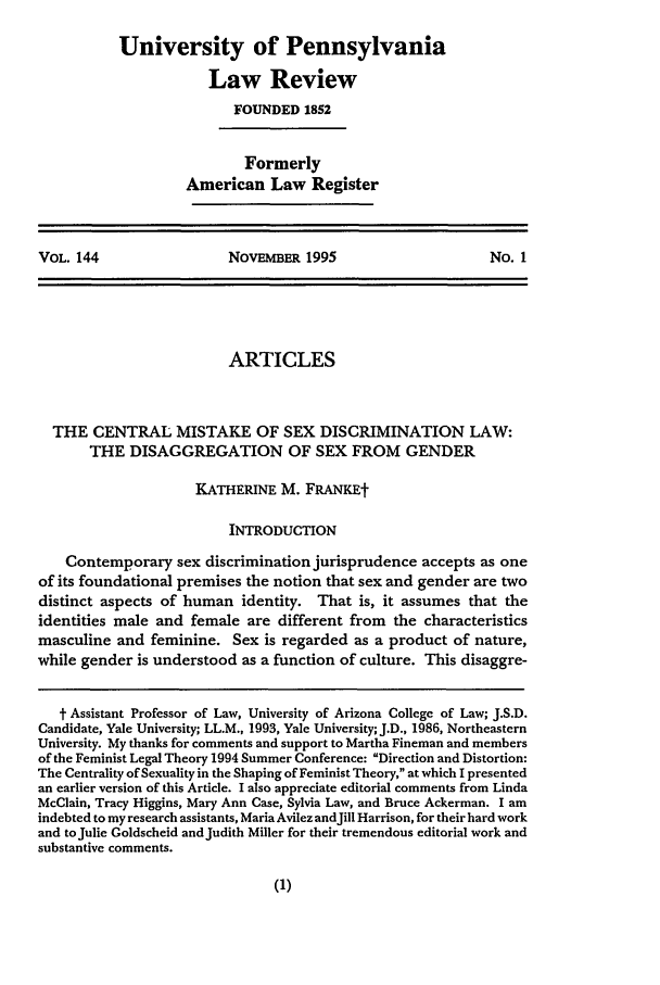 handle is hein.journals/pnlr144 and id is 25 raw text is: University of Pennsylvania
Law Review
FOUNDED 1852
Formerly
American Law Register

VOL. 144                NovEBER 1995                     No. 1

ARTICLES
THE CENTRAL MISTAKE OF SEX DISCRIMINATION LAW:
THE DISAGGREGATION OF SEX FROM GENDER
KATHERINE M. FRANKEt
INTRODUCTION
Contemporary sex discrimination jurisprudence accepts as one
of its foundational premises the notion that sex and gender are two
distinct aspects of human identity. That is, it assumes that the
identities male and female are different from the characteristics
masculine and feminine. Sex is regarded as a product of nature,
while gender is understood as a function of culture. This disaggre-
t Assistant Professor of Law, University of Arizona College of Law; J.S.D.
Candidate, Yale University; LL.M., 1993, Yale University; J.D., 1986, Northeastern
University. My thanks for comments and support to Martha Fineman and members
of the Feminist Legal Theory 1994 Summer Conference: Direction and Distortion:
The Centrality of Sexuality in the Shaping of Feminist Theory, at which I presented
an earlier version of this Article. I also appreciate editorial comments from Linda
McClain, Tracy Higgins, Mary Ann Case, Sylvia Law, and Bruce Ackerman. I am
indebted to my research assistants, Maria Avilez andJill Harrison, for their hard work
and toJulie Goldscheid andJudith Miller for their tremendous editorial work and
substantive comments.


