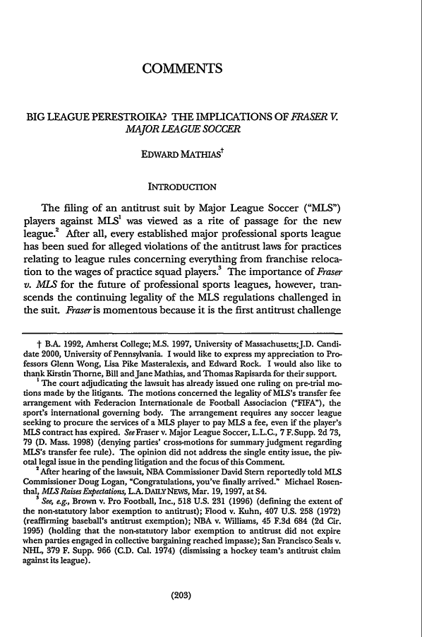 handle is hein.journals/pnlr148 and id is 223 raw text is: COMMENTS
BIG LEAGUE PERESTROIKA? THE IMPLICATIONS OF FRASER V.
MAJOR LEAGUE SOCCER
EDWARD MATHIAS'
INTRODUCTION
The filing of an antitrust suit by Major League Soccer (MLS)
players against MIS' was viewed as a rite of passage for the new
league.2 After all, every established major professional sports league
has been sued for alleged violations of the antitrust laws for practices
relating to league rules concerning everything from franchise reloca-
tion to the wages of practice squad players. The importance of Fraser
v. MLS for the future of professional sports leagues, however, tran-
scends the continuing legality of the MLS regulations challenged in
the suit. Fraser is momentous because it is the first antitrust challenge
t B.A. 1992, Amherst College; M.S. 1997, University of Massachusetts;J.D. Candi-
date 2000, University of Pennsylvania. I would like to express my appreciation to Pro-
fessors Glenn Wong, Lisa Pike Masteralexis, and Edward Rock. I would also like to
thank Kirstin Thorne, Bill and Jane Mathias, and Thomas Rapisarda for their support.
'The court adjudicating the lawsuit has already issued one ruling on pre-trial mo-
tions made by the litigants. The motions concerned the legality of MLS's transfer fee
arrangement with Federacion Internationale de Football Associacion (FIFA), the
sport's international governing body. The arrangement requires any soccer league
seeking to procure the services of a MLS player to pay MLS a fee, even if the player's
MLS contract has expired. SeeFraser v. Major League Soccer, L.L.C., 7 F.Supp. 2d 73,
79 (D. Mass. 1998) (denying parties' cross-motions for summary judgment regarding
MLS's transfer fee rule). The opinion did not address the single entity issue, the piv-
otal legal issue in the pending litigation and the focus of this Comment.
$ After hearing of the lawsuit, NBA Commissioner David Stern reportedly told MLS
Commissioner Doug Logan, Congratulations, you've finally arrived. Michael Rosen-
thal, MLS Raises Expectations, L.A.DAILYNEWS, Mar. 19, 1997, at S4.
3 See, e.g., Brown v. Pro Football, Inc., 518 U.S. 231 (1996) (defining the extent of
the non-statutory labor exemption to antitrust); Flood v. Kuhn, 407 U.S. 258 (1972)
(reaffirming baseball's antitrust exemption); NBA v. Williams, 45 F.3d 684 (2d Cir.
1995) (holding that the non-statutory labor exemption to antitrust did not expire
when parties engaged in collective bargaining reached impasse); San Francisco Seals v.
NHL, 379 F. Supp. 966 (C.D. Cal. 1974) (dismissing a hockey team's antitrust claim
against its league).

(203)


