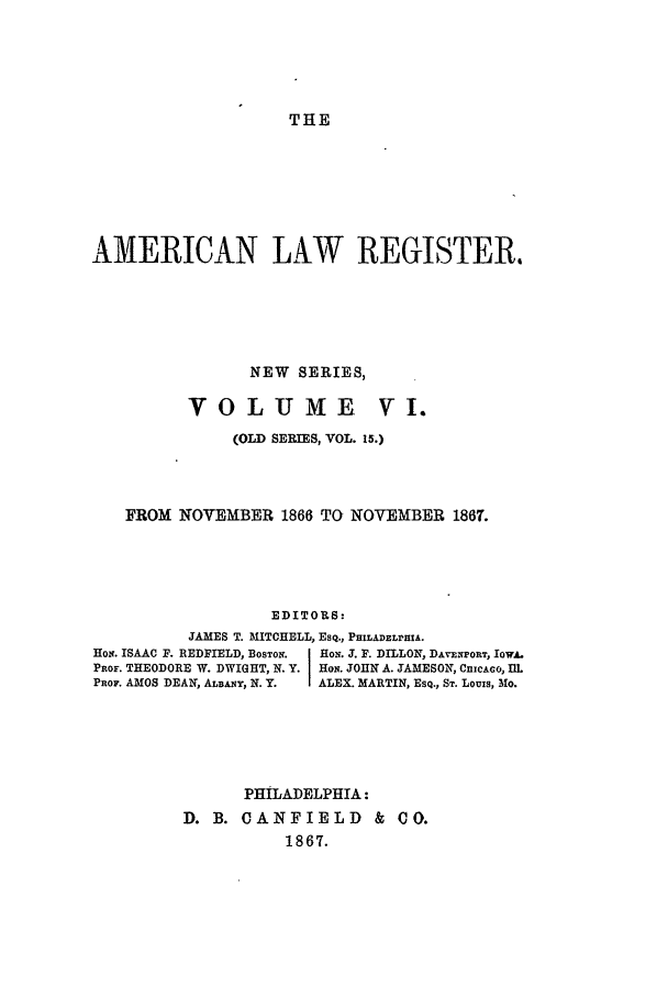 handle is hein.journals/pnlr15 and id is 1 raw text is: THE

AMERICAN LAW REGISTER.
NEW SERIES,
VOLIUME V1.
(OLD SERIES, VOL. 15.)
FROM NOVEMBER 1866 TO NOVEMBER 1867.
EDITORS:
JAMES T. MITCHELL, ESQ., PHILADELPHIA.
HOs. ISAAC F. REDFIELD, BosTON.  HoN. J. F. DILLON, DAvExPORT, IoWA.
PoF. THEODORE W. DWIGHT, N. Y HON. JOHN A. JAMESON, CnIcAGo, Ill
PROF. AMOS DEAN, ALBANY, N. Y.  ALEX. MARTIN, EsQ., ST. Louis, Mo.

PHILADELPHIA:
D. B. CANFIELD & Co.
1867.


