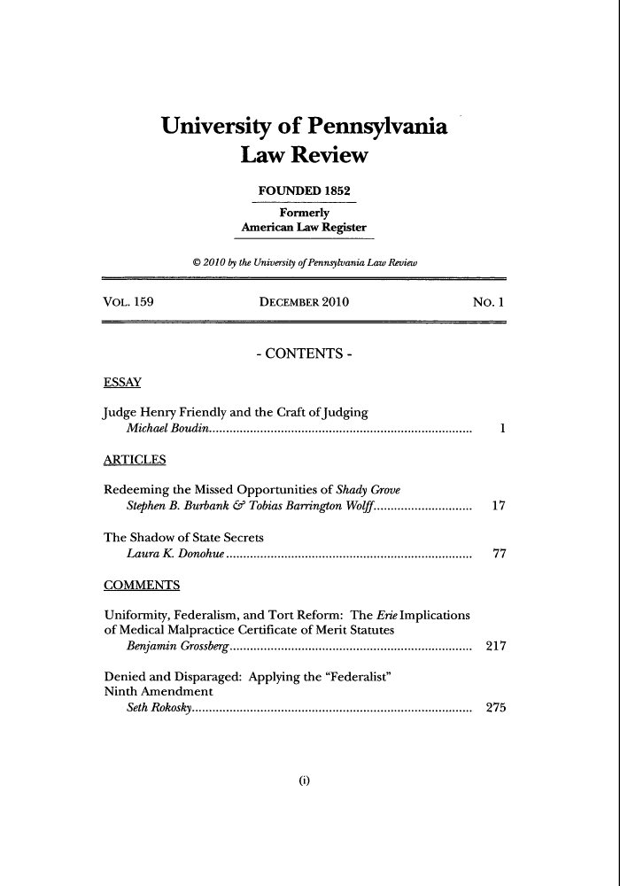 handle is hein.journals/pnlr159 and id is 1 raw text is: University of Pennsylvania
Law Review
FOUNDED 1852
Formerly
American Law Register
© 2010 by the University of Pennsylvania Law Review
VOL. 159                   DECEMBER 2010                       No. 1
- CONTENTS -
ESSAY
Judge Henry Friendly and the Craft ofJudging
M ichael B oudin.............................................................................  1
ARTICLES
Redeeming the Missed Opportunities of Shady Grove
Stephen B. Burbank & Tobias Barrington Wolff.............................  17
The Shadow of State Secrets
Laura  K . D onohue ........................................................................  77
COMMENTS
Uniformity, Federalism, and Tort Reform: The Erie Implications
of Medical Malpractice Certificate of Merit Statutes
Benjam in  Grossberg.......................................................................  217
Denied and Disparaged: Applying the Federalist
Ninth Amendment
Seth  R okosky..................................................................................  275

(i)


