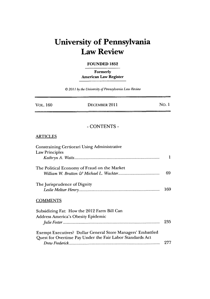 handle is hein.journals/pnlr160 and id is 1 raw text is: University of Pennsylvania
Law Review
FOUNDED 1852
Formerly
American Law Register
© 2011 by the University of Pennsylvania Law Review

VOL. 160                      DECEMBER 2011                            NO. 1
- CONTENTS -
ARTICLES
Constraining Certiorari Using Administrative
Law Principles
K athryn  A .  W atts..........................................................................  1
The Political Economy of Fraud on the Market
William W. Bratton & Michael L. Wachter....................................  69
The Jurisprudence of Dignity
Leslie Meltzer Henry ...................................................................... 169
COMMENTS
Subsidizing Fat: How the 2012 Farm Bill Can
Address America's Obesity Epidemic
Julie Foster .................................................................................... 235
Exempt Executives? Dollar General Store Managers' Embattled
Quest for Overtime Pay Under the Fair Labor Standards Act
Drew Frederick ............................................................................... 277


