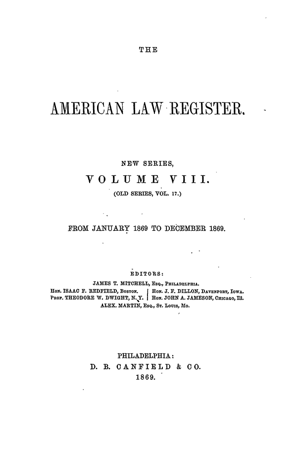handle is hein.journals/pnlr17 and id is 1 raw text is: THE

AMERICAN LAkW REGISTER,
NE'W SERIES,
VOLUME VIII.
(OLD SERIES, VOL. 17.)
FROM JANUARY 1869 TO DECEMBER 1869.
EDITORS:
JAMES T. MITCHELL, ESQ., PHILADELPHIA.
HON. ISAAC F. REDFIELD, BOSTON. J HON. J. F. DILLON, DAVENPORT, IOWA.
PROP. THEODORE W. DWIGHT, N. Y. HON. JOHN A. JAMESON, CHICAGO, Ill.
ALEX. MARTIN, ESQ., ST. Louis, Mo.

PHILADELPHIA:
D. B. CANFIELD & CO.
1869.


