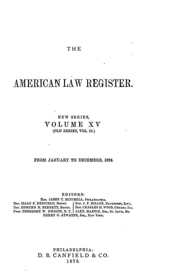 handle is hein.journals/pnlr24 and id is 1 raw text is: THE

AMERICAN LAW REGISTER.
NEW SERIES,

VOLUME

xv

(OLD SERIES, VOL. 24.)
FROM JANUARY TO DECEMB3ER, 1876.
EDITORS.
lio. JAMES T. MITCHELL, PHIlAbELPItA.
Iox. ISAAC F. REDFIELD, Bosro. IIox. J. F. DILLON, DAvEnPokt, IowuA.
lIo%. EDMUND 11. BENNETT, Boso. llo.. CIIARLES 11. WOOD, CfilCAo, ILL.
Pnor. THEODORE W. DWIGHT, N. Y.I ALEX, MARTIN, Esq,, ST. Louis, Mo.
HENRY G. ATWATER, Esq., NEW YORK.
PHILADELPilIA:
D. B. CANFIELD           &  CO.
1876.


