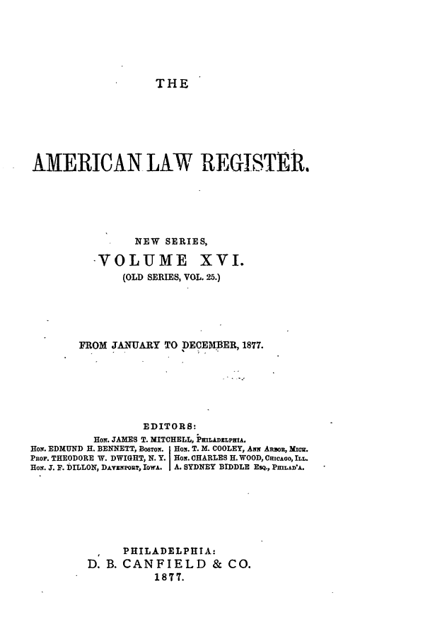 handle is hein.journals/pnlr25 and id is 1 raw text is: THE

AMERICAN LAW REGISTER.
NEW SERIES,

VOLUME

XVI.

(OLD SERIES, VOL. 25.)
FROM JANUARY TO DECEMBER, 1877.
EDITORS:
HoN. JAMES T. MITCHELL, PML&DZLPTA.
HoN. EDMUND H. BENNETT, Bos-oN. HoN. T. M. COOLEY, Am AiR, MicR.
PROF. THEODORE W. DWIGHT, N. Y. Horn. CHARLES H. WOOD, CRicAGO, ILL.
Hom. T. F. DILLON, DA vpouT IowA. I A. SYDNEY BIDDLE ESQ., PRILADV.
PHILADELPHIA:
D. B. CANFIELD          & CO.
1877.


